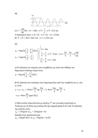 60
98.
α)
120 1
f Hz f 2Hz T T 0,5 sec
60 f
= → = → = → =
6 διαδοχικοί όροι d 5λ 3 5λ λ 0,6m⇒ = → = → =
β) V λf (0,6 2)m/sec υ 1,2m/sec= = ⋅ → =
99.
1
1
Α 4mt x
y 4ημ2π (S.I.)
2 4 t t 2π 2π rad
T 2sec ω π
T 2 Τ 2 sect x
y Aημ2π
x xT λ λ 4m
λ 4
=⎫⎛ ⎞
= −⎜ ⎟ ⎪
⎝ ⎠ ⎪
= → = → = = =⎬
⎛ ⎞ ⎪= −⎜ ⎟ ⎪⎝ ⎠ ⎭ = → =
α) Η εξίσωση του κύματος που συμβάλλει με αυτό που δόθηκε και
δημιουργεί στάσιμο κύμα είναι:
t x
y 4ημ2π (S.I.)
2 4
⎛ ⎞
= +⎜ ⎟
⎝ ⎠
β) Η εξίσωση του στασίμου που δημιουργείται από την συμβολή των y1 και
y2 είναι
1 2
2πx 2πt 2πx 2πt
y y y 2Aσυν ημ 2 4συν ημ
λ T 4 2
πx
y 8συν ημπt (S.I.)
2
= + = = ⋅ →
→ =
γ) Μια κοιλία ταλαντώνεται με πλάτος 2Α
και γωνιακή συχνότητα ω.
Ανάλογα με τη θέση της κοιλίας θα έχει αρχική φάση 0 ή π rad. Η εξίσωση
της κοιλίας είναι:
K Ky 2Aημωt ή y 2Aημ(ωt π)= = +
δηλαδή στην περίπτωσή μας
Ky 8ημπt (S.I.)= ή Ky 8ημ(πt π) S.I.= +
 