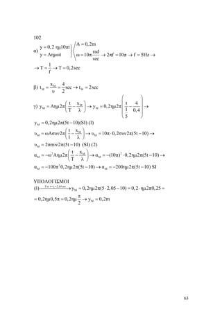63
102
α)
A 0,2m
y 0,2 ημ10πt
rad
y Aημωt ω 10π 2πf 10π f 5Hz
sec
=
= ⎫
⎬
= = → = → = →⎭
1
T T 0,2sec
f
→ = → =
β) M
M M
x 4
t sec t 2sec
υ 2
= = → =
γ) M
M M
t x t 4
y Aημ2π y 0,2ημ2π
1T λ 0,4
5
⎛ ⎞
⎜ ⎟⎛ ⎞
= − → = − →⎜ ⎟⎜ ⎟
⎝ ⎠ ⎜ ⎟
⎝ ⎠
My 0,2ημ2π(5t 10)(SI) (1)= −
M
Μ M
Μ
t x
υ ωΑσυν2π υ 10π 0,2συν2π(5t 10)
1 λ
υ 2πσυν2π(5t 10) (SI) (2)
⎛ ⎞
= − → = ⋅ − →⎜ ⎟
⎝ ⎠
= −
2 2M
Μ Μ
2
Μ Μ
t x
α ω Αημ2π α (10π) 0,2ημ2π(5t 10)
T λ
α 100π 0,2ημ2π(5t 10) α 200ημ2π(5t 10) SI
⎛ ⎞
= − − → = − ⋅ − →⎜ ⎟
⎝ ⎠
= − − → = − −
ΥΠΟΛΟΓΙΣΜΟΙ
1Για t t 2,05sec
M
M
(1) y 0,2ημ2π(5 2,05 10) 0,2 ημ2π0,25
π
0,2ημ0,5π 0,2ημ y 0,2m
2
= =
⎯⎯⎯⎯⎯→ = ⋅ − = ⋅ =
= = → =
 