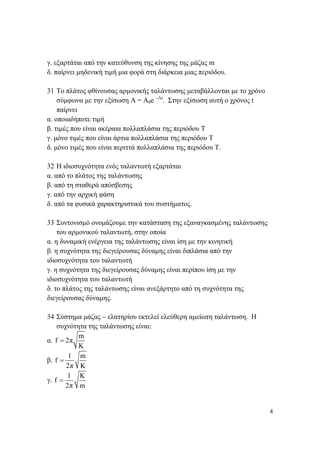 4
γ. εξαρτάται από την κατεύθυνση της κίνησης της μάζας m
δ. παίρνει μηδενική τιμή μια φορά στη διάρκεια μιας περιόδου.
31 Το πλάτος φθίνουσας αρμονικής ταλάντωσης μεταβάλλονται με το χρόνο
σύμφωνα με την εξίσωση Α = Α0e –Λt
. Στην εξίσωση αυτή ο χρόνος t
παίρνει
α. οποιαδήποτε τιμή
β. τιμές που είναι ακέραια πολλαπλάσια της περιόδου Τ
γ. μόνο τιμές που είναι άρτια πολλαπλάσια της περιόδου Τ
δ. μόνο τιμές που είναι περιττά πολλαπλάσια της περιόδου Τ.
32 Η ιδιοσυχνότητα ενός ταλαντωτή εξαρτάται
α. από το πλάτος της ταλάντωσης
β. από τη σταθερά απόσβεσης
γ. από την αρχική φάση
δ. από τα φυσικά χαρακτηριστικά του συστήματος.
33 Συντονισμό ονομάζουμε την κατάσταση της εξαναγκασμένης ταλάντωσης
του αρμονικού ταλαντωτή, στην οποία
α. η δυναμική ενέργεια της ταλάντωσης είναι ίση με την κινητική
β. η συχνότητα της διεγείρουσας δύναμης είναι διπλάσια από την
ιδιοσυχνότητα του ταλαντωτή
γ. η συχνότητα της διεγείρουσας δύναμης είναι περίπου ίση με την
ιδιοσυχνότητα του ταλαντωτή
δ. το πλάτος της ταλάντωσης είναι ανεξάρτητο από τη συχνότητα της
διεγείρουσας δύναμης.
34 Σύστημα μάζας – ελατηρίου εκτελεί ελεύθερη αμείωτη ταλάντωση. Η
συχνότητα της ταλάντωσης είναι:
α.
m
f 2π
K
=
β.
1 m
f
2π K
=
γ.
1 Κ
f
2π m
=
 