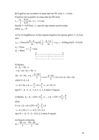 68
β) Ο χρόνος για να φτάσει το κύμα από την Π1 είναι 1t 1,6sec=
Ο χρόνος για να φτάσει το κύμα από την Π2 είναι
2
2 2
d 0,55
t sec t 2,2sec
υ 0,25
= = → =
Επειδή 1t 0,875sec t= < άρα δεν έχει φτάσει κανένα κύμα
οπότε My 0=
γ) Για να συμβάλλουν τα δύο κύματα σημαίνει ότι έχουμε χρόνο t 2,2sec≥
τότε
( )1 2 1 2
M M
d d t d d
y 2Aσυν2π ημ2π y 0,04ημ2π 5t 0,5 SI
2λ T 2λ
− +⎛ ⎞
= − → = − −⎜ ⎟
⎝ ⎠
1
2
d 55cm
d 40cm
=
=
,
υ
λ 5cm
f
= =
δ) Πρέπει:
1 2
1 1
1 1
1
d d Nλ
d (d d ) Nλ
d Nλ
2d d Nλ d d Nλ
0 d 0 d Nλ 2d2
2
αλλά 0 d d
d d
d Nλ d Ν 4 Ν 4
λ λ
− = →
→ − − = →
+ ⎫
− = → = +⎪
⇒ ≤ ≤ ⇒ ≤ + ≤⎬
⎪≤ ≤ ⎭
→ − ≤ ≤ → − ≤ ≤ → − ≤ ≤
άρα Ν = -4, -3, -2, -1, 0, 1, 2, 3, 4 οπότε 9 σημεία
ε) Πρέπει: 1 2 1
λ λ d
d d (2N 1) ... d (2N 1)
2 4 2
− = + → → = + +
αλλά
1
λ λ
0 d d 0 (2N 1) d
4 2
9 2N 7 4,5 N 3,5
άρα Ν 4, 3, 2, 1,0,1,2,3 οπότε 8 σημεία
≤ ≤ → ≤ + + ≤
→ − ≤ ≤ → − ≤ ≤
= − − − −
στ) Σημεία ενίσχυσης:
1
Nλ d 5N 20
d cm
2 2
+ +
= =
 