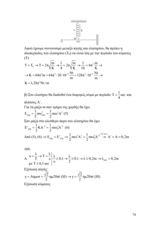 74
Αφού έχουμε συντονισμό μεταξύ πηγής και ελατηρίου, θα πρέπει η
ιδιοπερίοδος του ελατηρίου (Τ0) να είναι ίση με την περίοδο του κύματος
(Τ)
2
0
2 2 3 2 2
2
m 1 m 1 m
T T T 2π 2π 4π
K 4 K 16 K
Νt Νt
K 64π m 64π 20 10 128π 10
m m
K 1,28π Νt / m
− −
= → = → = → = →
→ = = ⋅ ⋅ = ⋅ →
=
β) Στο ελατήριο θα διαδοθεί ένα διαμηκές κύμα με περίοδο
1
T sec
4
= και
πλάτους Α΄.
Για τη μάζα m σαν τμήμα της χορδής θα έχει
2 2 2
μηχ max
1 1
E mυ mω Α (5)
2 2
= =
Σαν μάζα στο ελεύθερο άκρο του ελατηρίου θα έχει
2 2 2
μηχ 0
1 1
Ε΄ ΚΑ΄ mω Α΄ (6)
2 2
= =
Από (5), (6)
0(ω ω )
2 2 2 2
μηχ μηχ 0
1 1
Ε Ε΄ mω Α mω Α΄ Α΄ Α 0,2m
2 2
=
⇒ = ⇒ = → = =
109.
Α. min
λ λ
υ Τ λ λ
0,1 0,1 λ 0,2m λ 0,2mΤ υ
υ 2
με Τ 0,1 sec
⎫
= → = ⎪
≥ → ≥ → ≥ → =⎬
⎪≥ ⎭
Εξίσωση πηγής:
2 2
y Aημωt ημ20πt (SI) y ημ20πt (SI)
2 2
= = → =
Εξίσωση κύματος
 