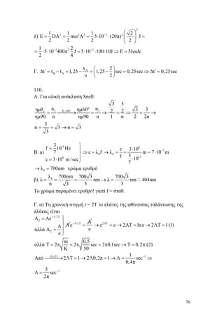 76
δ)
2
2 2 2 3 21 1 1 2
Ε DA mω Α 5 10 (20π) J
2 2 2 2
−
⎛ ⎞
= = = ⋅ ⋅ =⎜ ⎟
⎝ ⎠
3 2 31 2
5 10 400π J 5 10 100 10J E 5Joule
2 4
− −
= ⋅ ⋅ = ⋅ ⋅ ⋅ ⇒ =
Γ. A
B A
x 2
Δt΄ t t 1,25 1,25 sec 0,25sec Δt΄ 0,25sec
υ 2
⎛ ⎞
= − = − = − = ⇒ =⎜ ⎟
⎝ ⎠
110.
Α. Για ολική ανάκλαση Snell:
cγ γθ 60c
3 3
n nημθ ημ60 3 32 2
ημ90 n ημ90 n 1 n 2 2n
3
n 3 n 3
3
= ° °
= ⎯⎯⎯→ = → = ⇒ = →
= = → =
B. a)
15 8
7
0 0
158
3
f 10 Hz c 3 10
c λ f λ m 7 10 m7
3f 10c 3 10 m/sec
7
−
⎫
= ⋅⎪
⇒ = → = = = ⋅⎬
⎪ ⋅= ⋅ ⎭
0λ 700nm→ = xρώμα ερυθρό
β) 0λ 700nm 700 3 700 3
λ nm λ nm 404nm
n 3 33
= = = → =
Το χρώμα παραμένει ερυθρό! γιατί f = σταθ.
Γ. α) Τη χρονική στιγμή t = 2T το πλάτος της φθίνουσας ταλάντωσης της
πλάκας είναι
Λ 2Τ
2
2
A Ae
AΑ
αλλά Α
e
− ⋅
⎫=
⎪
⎬
= ⎪
⎭
Λ 2Τ Α
e− ⋅
= 2ΛΤ
e e 2ΛΤ lne 2ΛΤ 1 (1)
e
m 0,5
αλλά Τ 2π 2π sec 2π0,1sec T 0,2π (2)
K 50
→ = → = → =
= = = → =
(1),(2) 1
1
1
Aπό 2ΛΤ 1 2Λ0,2π 1 Λ sec
0,4π
5
Λ sec
2π
−
−
⎯⎯⎯→ = → = → = ⇒
=
 