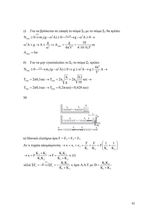 42
γ) Για να βρίσκεται σε επαφή το σώμα Σ2 με το σώμα Σ1 θα πρέπει
2
(2)
m 02 2
min 2
2
max2 2 2 2
max
N 0 m (g ω Α) 0 g ω Α 0
g g 10
ω Α g A Α m
ω 4π f 4 10 0,5
A 1m
≠
≥ ⇒ − ≥ ⎯⎯⎯→ − ≥ →
≤ → ≤ ⇒ = =
⋅ ⋅
=
δ) Για να μην εγκαταλείπει το Σ2 το σώμα Σ1 πρέπει
2
(2) 2 2
min 2 2
min min
min min
4π
N 0 m (g ω Α) 0 g ω Α g Α
Τ
Α 0,1
Τ 2π0,1sec T 2π 2π sec
g 10
T 2π0,1sec T 0,2πsec( 0,628 sec)
≥ ⎯⎯→ − ≥ ⇒ ≥ → ≥ →
= → = = →
= → = =
50
α) Ιδανικά ελατήρια άρα F = F1 = F2 = F3
Αν x τυχαία απομάκρυνση 1 2
1 2 1 2
F F 1 1
x x x F
K K K K
⎛ ⎞
→ = + = + = +⎜ ⎟
⎝ ⎠
2 1 1 2
1 2 1 2
K K K K
x F F x (1)
K K K K
+
→ = → =
+
(1)
1 2 1 2
x x
1 2 1 2
K K K K
αλλά ΣF F ΣF x άρα A.A.T με D
K K K K
= − ⇒ = − =
+ +
 