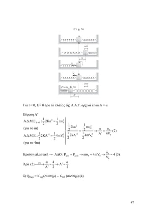 47
Για t = 0, U= 0 άρα το πλάτος της Α.Α.Τ. αρχικά είναι Α = α
Εύρεση Α’
2 2
Δ 0 0
2 2
0
0
2 22 2 0
00
1 1
A.Δ.Μ.Ε : 2Κα mυ
2 2 1 1
2ka mυ(για το m) α υ2 2 (2)
1 11 1 Α΄ 4V2kA΄ 4mVA.Δ.Μ.Ε.: 2ΚΑ΄ 4mV
2 22 2
(για το 4m)
→
⎫
= ⎪
⎪
⎪
= → =⎬
⎪=
⎪
⎪
⎭
Κρούση πλαστική → ΑΔΟ: 0
πριν μετά 0 0
0
υ
P P mυ 4mV 4 (3)
V
= → = → =
Άρα (3) α 4 α
(2) Α΄
Α΄ 2 2
⎯⎯→ = → =
δ) Qθερμ = Kαρχ(συστημ) – Κτελ (συστημ) (4)
 