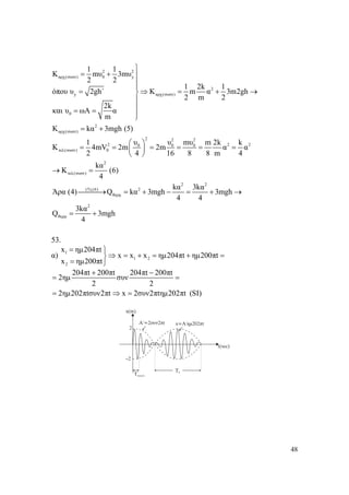 48
2 2
αρχ(συστ) 0 y
2
y αρχ(συστ)
0
2
αρχ(συστ)
1 1
Κ mυ 3mυ
2 2
1 2k 1
όπου υ 2gh΄ Κ m α 3m2gh
2 m 2
2k
και υ ωΑ α
m
K kα 3mgh (5)
⎫
= + ⎪
⎪
⎪
= ⇒ = + →⎬
⎪
⎪= =
⎪⎭
= +
2 2 2
2 2 20 0 0
τελ(συστ) 0
2
τελ(συστ)
2 2
(5),(6) 2
θερμ
2
θερμ
1 υ υ mυ m 2k k
Κ 4mV 2m 2m α α
2 4 16 8 8 m 4
kα
Κ (6)
4
kα 3kα
Άρα (4) Q kα 3mgh 3mgh
4 4
3kα
Q 3mgh
4
⎛ ⎞
= = = = = =⎜ ⎟
⎝ ⎠
→ =
⎯⎯⎯→ = + − = + →
= +
53.
α) 1
1 2
2
x ημ204πt
x x x ημ204πt ημ200πt
x ημ200πt
= ⎫
⇒ = + = + =⎬
= ⎭
204πt 200πt 204πt 200πt
2ημ συν
2 2
2ημ202πtσυν2πt x 2συν2πtημ202πt (SI)
+ −
= =
= ⇒ =
 