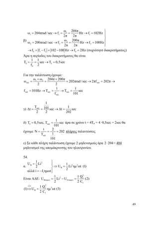 49
β)
1
1 1 1
2
2 2 2
δ 1 2 δ
ω 204π
ω 204πrad /sec f Ηz f 102Hz
2π 2π
ω 200π
ω 200πrad/sec f Ηz f 100Hz
2π 2π
f f f 102 100 Hz f 2Ηz (συχνότητσ διακροτήματος)
⎫
= → = = → = ⎪⎪
⎬
⎪= → = = → =
⎪⎭
→ = − = − → =
Άρα η περίοδος του διακροτήματος θα είναι
δ δ
δ
1 1
Τ sec T 0,5sec
f 2
= = → =
Για την ταλάντωση έχουμε:
1 2
ταλ ταλ
ταλ ταλ ταλ
ταλ
ω ω 204π 200π
ω 202πrad/sec 2πf 202π
2 2
1 1
f 101Ηz T Τ sec
f 101
+ +
= = = → = →
= → = → =
γ) ταλ
1
T 1101Δt sec Δt sec
2 2 202
= = → =
δ) δ τακ
1
T 0,5sec, T sec
101
= = άρα σε χρόνο t = 4Tσ = 4 ·0,5sec = 2sec θα
έχουμε
ταλ
t 2
N 202
1T
101
= = = πλήρεις ταλαντώσεις
ε) Σε κάθε πλήρη ταλάντωση έχουμε 2 μηδενισμούς άρα 2 204⋅ = 404
μηδενισμοί της απομάκρυνσης του ηλεκτρονίου.
54.
α.
2
2 2B
B
1
1
U Li 1
U Li ημ ωt (1)2
2
αλλά i I ημωt
⎫
= ⎪
⇒ =⎬
⎪= − ⎭
Είναι ΑΔΕ:
2
2 1
B(max) E(max)
1
1 1 Q
U Li U (2)
2 2 C
= − =
2(2)
21
B
1
1 Q
(1) U ημ ωt (3)
2 C
⇒ =
 
