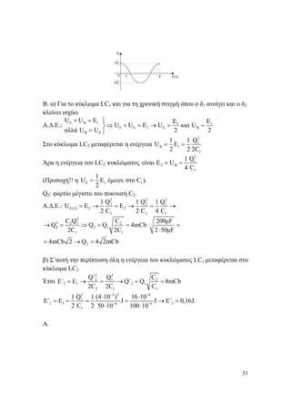 51
Β. α) Για το κύκλωμα LC1 και για τη χρονική στιγμή όπου ο δ1 ανοίγει και ο δ2
κλείνει ισχύει
Α.Δ.Ε.: E B 1 1 1
E E 1 E B
B E
U U E E E
U U E U και U
αλλά U U 2 2
+ = ⎫
⇒ + = → = =⎬
= ⎭
Στο κύκλωμα LC2 μεταφέρεται η ενέργεια
2
1
B 1
1
1 1 Q
U E
2 2 2C
= =
Άρα η ενέργεια του LC2 κυκλώματος
2
1
2 B
1
1 Q
είναι Ε U
4 C
= =
(Προσοχή!! η E 1 1
1
U E έμεινε στο C ).
2
=
Q2: φορτίο μέγιστο του πυκνωτή C2
Α.Δ.Ε.:
2 2 2
2 2 1
E(2) 2 2
2 2 1
1 Q 1 Q 1 Q
U E E
2 C 2 C 4 C
= → = → = →
2
2 2 1 2
2 2 1
1 1
2
C Q C 200μF
Q Q Q 4mCb
2C 2C 2 50μF
4mCb 2 Q 4 2mCb
→ = ⇒ = = ⋅ =
⋅
= → =
β) Σ’αυτή την περίπτωση όλη η ενέργεια του κυκλώματος LC1 μεταφέρεται στο
κύκλωμα LC2
Έτσι
2 2
2 1 2
2 1 2 1
2 1 1
Q΄ Q C
E΄ E Q΄ Q 8mCb
2C 2C C
= → = → = =
2 3 2 6
1
2 1 26 6
1
1 Q 1 (4 10 ) 16 10
E΄ Ε J J E΄ 0,16J.
2 C 2 50 10 100 10
− −
− −
⋅ ⋅
= = = = → =
⋅ ⋅
A.
 