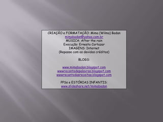 CRIAÇÃO e FORMATAÇÃO: Mima (Wilma) Badanmimabadan@yahoo.com.brMÚSICA: After the rainExecução: Ernesto CortazarIMAGENS: Internet(Repasse com os devidos créditos)BLOGS:www.mimabadan.blogspot.comwwwrecantodepalavras.blogspot.comwwwrecantodasreceitas.blogspot.comPPSs e ESTÓRIAS INFANTIS:www.slideshare.net/mimabadan