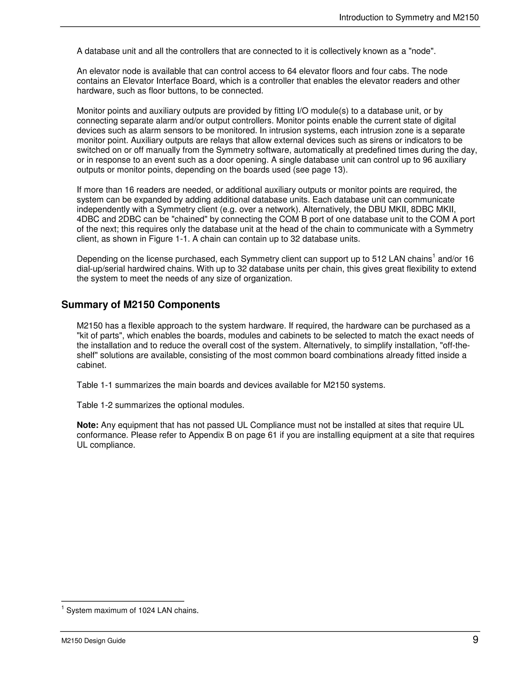 Introduction to Symmetry and M2150
M2150 Design Guide 9
A database unit and all the controllers that are connected to it is collectively known as a "node".
An elevator node is available that can control access to 64 elevator floors and four cabs. The node
contains an Elevator Interface Board, which is a controller that enables the elevator readers and other
hardware, such as floor buttons, to be connected.
Monitor points and auxiliary outputs are provided by fitting I/O module(s) to a database unit, or by
connecting separate alarm and/or output controllers. Monitor points enable the current state of digital
devices such as alarm sensors to be monitored. In intrusion systems, each intrusion zone is a separate
monitor point. Auxiliary outputs are relays that allow external devices such as sirens or indicators to be
switched on or off manually from the Symmetry software, automatically at predefined times during the day,
or in response to an event such as a door opening. A single database unit can control up to 96 auxiliary
outputs or monitor points, depending on the boards used (see page 13).
If more than 16 readers are needed, or additional auxiliary outputs or monitor points are required, the
system can be expanded by adding additional database units. Each database unit can communicate
independently with a Symmetry client (e.g. over a network). Alternatively, the DBU MKII, 8DBC MKII,
4DBC and 2DBC can be "chained" by connecting the COM B port of one database unit to the COM A port
of the next; this requires only the database unit at the head of the chain to communicate with a Symmetry
client, as shown in Figure 1-1. A chain can contain up to 32 database units.
Depending on the license purchased, each Symmetry client can support up to 512 LAN chains
1
and/or 16
dial-up/serial hardwired chains. With up to 32 database units per chain, this gives great flexibility to extend
the system to meet the needs of any size of organization.
Summary of M2150 Components
M2150 has a flexible approach to the system hardware. If required, the hardware can be purchased as a
"kit of parts", which enables the boards, modules and cabinets to be selected to match the exact needs of
the installation and to reduce the overall cost of the system. Alternatively, to simplify installation, "off-the-
shelf" solutions are available, consisting of the most common board combinations already fitted inside a
cabinet.
Table 1-1 summarizes the main boards and devices available for M2150 systems.
Table 1-2 summarizes the optional modules.
Note: Any equipment that has not passed UL Compliance must not be installed at sites that require UL
conformance. Please refer to Appendix B on page 61 if you are installing equipment at a site that requires
UL compliance.
1
System maximum of 1024 LAN chains.
 