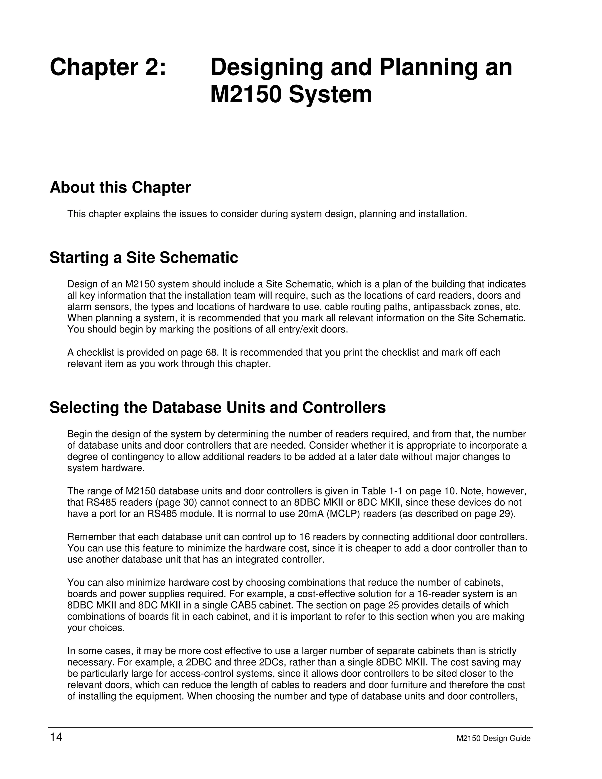 14 M2150 Design Guide
2 Chapter 2: Designing and Planning an
M2150 System
About this Chapter
This chapter explains the issues to consider during system design, planning and installation.
Starting a Site Schematic
Design of an M2150 system should include a Site Schematic, which is a plan of the building that indicates
all key information that the installation team will require, such as the locations of card readers, doors and
alarm sensors, the types and locations of hardware to use, cable routing paths, antipassback zones, etc.
When planning a system, it is recommended that you mark all relevant information on the Site Schematic.
You should begin by marking the positions of all entry/exit doors.
A checklist is provided on page 68. It is recommended that you print the checklist and mark off each
relevant item as you work through this chapter.
Selecting the Database Units and Controllers
Begin the design of the system by determining the number of readers required, and from that, the number
of database units and door controllers that are needed. Consider whether it is appropriate to incorporate a
degree of contingency to allow additional readers to be added at a later date without major changes to
system hardware.
The range of M2150 database units and door controllers is given in Table 1-1 on page 10. Note, however,
that RS485 readers (page 30) cannot connect to an 8DBC MKII or 8DC MKII, since these devices do not
have a port for an RS485 module. It is normal to use 20mA (MCLP) readers (as described on page 29).
Remember that each database unit can control up to 16 readers by connecting additional door controllers.
You can use this feature to minimize the hardware cost, since it is cheaper to add a door controller than to
use another database unit that has an integrated controller.
You can also minimize hardware cost by choosing combinations that reduce the number of cabinets,
boards and power supplies required. For example, a cost-effective solution for a 16-reader system is an
8DBC MKII and 8DC MKII in a single CAB5 cabinet. The section on page 25 provides details of which
combinations of boards fit in each cabinet, and it is important to refer to this section when you are making
your choices.
In some cases, it may be more cost effective to use a larger number of separate cabinets than is strictly
necessary. For example, a 2DBC and three 2DCs, rather than a single 8DBC MKII. The cost saving may
be particularly large for access-control systems, since it allows door controllers to be sited closer to the
relevant doors, which can reduce the length of cables to readers and door furniture and therefore the cost
of installing the equipment. When choosing the number and type of database units and door controllers,
 