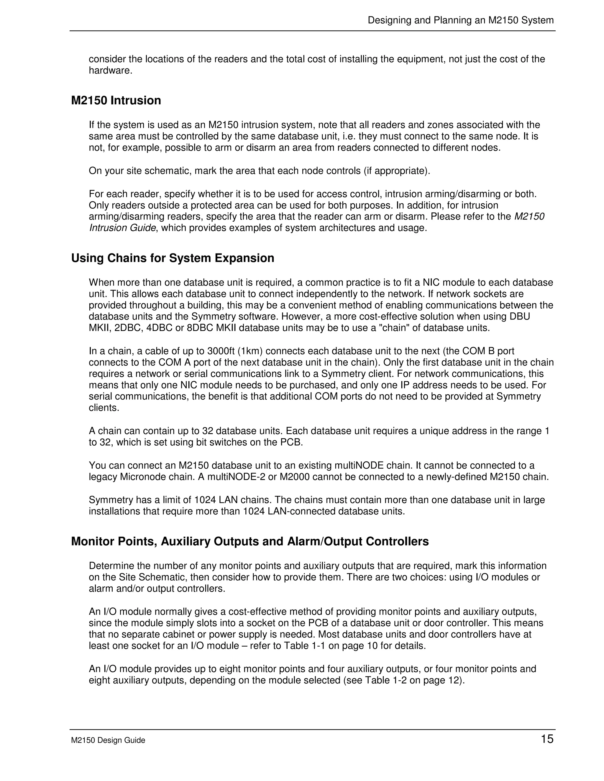 Designing and Planning an M2150 System
M2150 Design Guide 15
consider the locations of the readers and the total cost of installing the equipment, not just the cost of the
hardware.
M2150 Intrusion
If the system is used as an M2150 intrusion system, note that all readers and zones associated with the
same area must be controlled by the same database unit, i.e. they must connect to the same node. It is
not, for example, possible to arm or disarm an area from readers connected to different nodes.
On your site schematic, mark the area that each node controls (if appropriate).
For each reader, specify whether it is to be used for access control, intrusion arming/disarming or both.
Only readers outside a protected area can be used for both purposes. In addition, for intrusion
arming/disarming readers, specify the area that the reader can arm or disarm. Please refer to the M2150
Intrusion Guide, which provides examples of system architectures and usage.
Using Chains for System Expansion
When more than one database unit is required, a common practice is to fit a NIC module to each database
unit. This allows each database unit to connect independently to the network. If network sockets are
provided throughout a building, this may be a convenient method of enabling communications between the
database units and the Symmetry software. However, a more cost-effective solution when using DBU
MKII, 2DBC, 4DBC or 8DBC MKII database units may be to use a "chain" of database units.
In a chain, a cable of up to 3000ft (1km) connects each database unit to the next (the COM B port
connects to the COM A port of the next database unit in the chain). Only the first database unit in the chain
requires a network or serial communications link to a Symmetry client. For network communications, this
means that only one NIC module needs to be purchased, and only one IP address needs to be used. For
serial communications, the benefit is that additional COM ports do not need to be provided at Symmetry
clients.
A chain can contain up to 32 database units. Each database unit requires a unique address in the range 1
to 32, which is set using bit switches on the PCB.
You can connect an M2150 database unit to an existing multiNODE chain. It cannot be connected to a
legacy Micronode chain. A multiNODE-2 or M2000 cannot be connected to a newly-defined M2150 chain.
Symmetry has a limit of 1024 LAN chains. The chains must contain more than one database unit in large
installations that require more than 1024 LAN-connected database units.
Monitor Points, Auxiliary Outputs and Alarm/Output Controllers
Determine the number of any monitor points and auxiliary outputs that are required, mark this information
on the Site Schematic, then consider how to provide them. There are two choices: using I/O modules or
alarm and/or output controllers.
An I/O module normally gives a cost-effective method of providing monitor points and auxiliary outputs,
since the module simply slots into a socket on the PCB of a database unit or door controller. This means
that no separate cabinet or power supply is needed. Most database units and door controllers have at
least one socket for an I/O module – refer to Table 1-1 on page 10 for details.
An I/O module provides up to eight monitor points and four auxiliary outputs, or four monitor points and
eight auxiliary outputs, depending on the module selected (see Table 1-2 on page 12).
 
