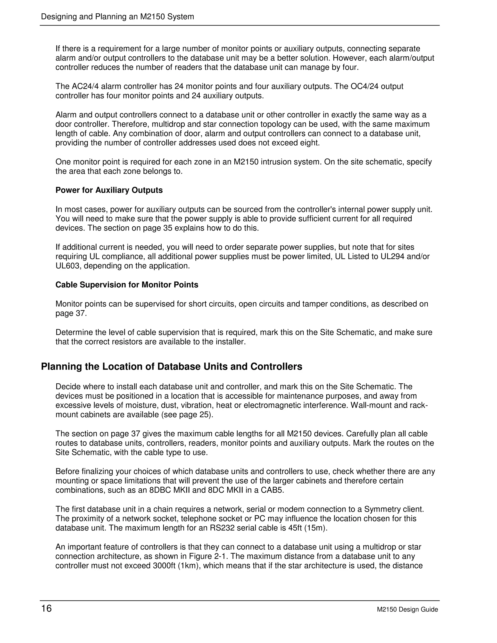Designing and Planning an M2150 System
16 M2150 Design Guide
If there is a requirement for a large number of monitor points or auxiliary outputs, connecting separate
alarm and/or output controllers to the database unit may be a better solution. However, each alarm/output
controller reduces the number of readers that the database unit can manage by four.
The AC24/4 alarm controller has 24 monitor points and four auxiliary outputs. The OC4/24 output
controller has four monitor points and 24 auxiliary outputs.
Alarm and output controllers connect to a database unit or other controller in exactly the same way as a
door controller. Therefore, multidrop and star connection topology can be used, with the same maximum
length of cable. Any combination of door, alarm and output controllers can connect to a database unit,
providing the number of controller addresses used does not exceed eight.
One monitor point is required for each zone in an M2150 intrusion system. On the site schematic, specify
the area that each zone belongs to.
Power for Auxiliary Outputs
In most cases, power for auxiliary outputs can be sourced from the controller's internal power supply unit.
You will need to make sure that the power supply is able to provide sufficient current for all required
devices. The section on page 35 explains how to do this.
If additional current is needed, you will need to order separate power supplies, but note that for sites
requiring UL compliance, all additional power supplies must be power limited, UL Listed to UL294 and/or
UL603, depending on the application.
Cable Supervision for Monitor Points
Monitor points can be supervised for short circuits, open circuits and tamper conditions, as described on
page 37.
Determine the level of cable supervision that is required, mark this on the Site Schematic, and make sure
that the correct resistors are available to the installer.
Planning the Location of Database Units and Controllers
Decide where to install each database unit and controller, and mark this on the Site Schematic. The
devices must be positioned in a location that is accessible for maintenance purposes, and away from
excessive levels of moisture, dust, vibration, heat or electromagnetic interference. Wall-mount and rack-
mount cabinets are available (see page 25).
The section on page 37 gives the maximum cable lengths for all M2150 devices. Carefully plan all cable
routes to database units, controllers, readers, monitor points and auxiliary outputs. Mark the routes on the
Site Schematic, with the cable type to use.
Before finalizing your choices of which database units and controllers to use, check whether there are any
mounting or space limitations that will prevent the use of the larger cabinets and therefore certain
combinations, such as an 8DBC MKII and 8DC MKII in a CAB5.
The first database unit in a chain requires a network, serial or modem connection to a Symmetry client.
The proximity of a network socket, telephone socket or PC may influence the location chosen for this
database unit. The maximum length for an RS232 serial cable is 45ft (15m).
An important feature of controllers is that they can connect to a database unit using a multidrop or star
connection architecture, as shown in Figure 2-1. The maximum distance from a database unit to any
controller must not exceed 3000ft (1km), which means that if the star architecture is used, the distance
 