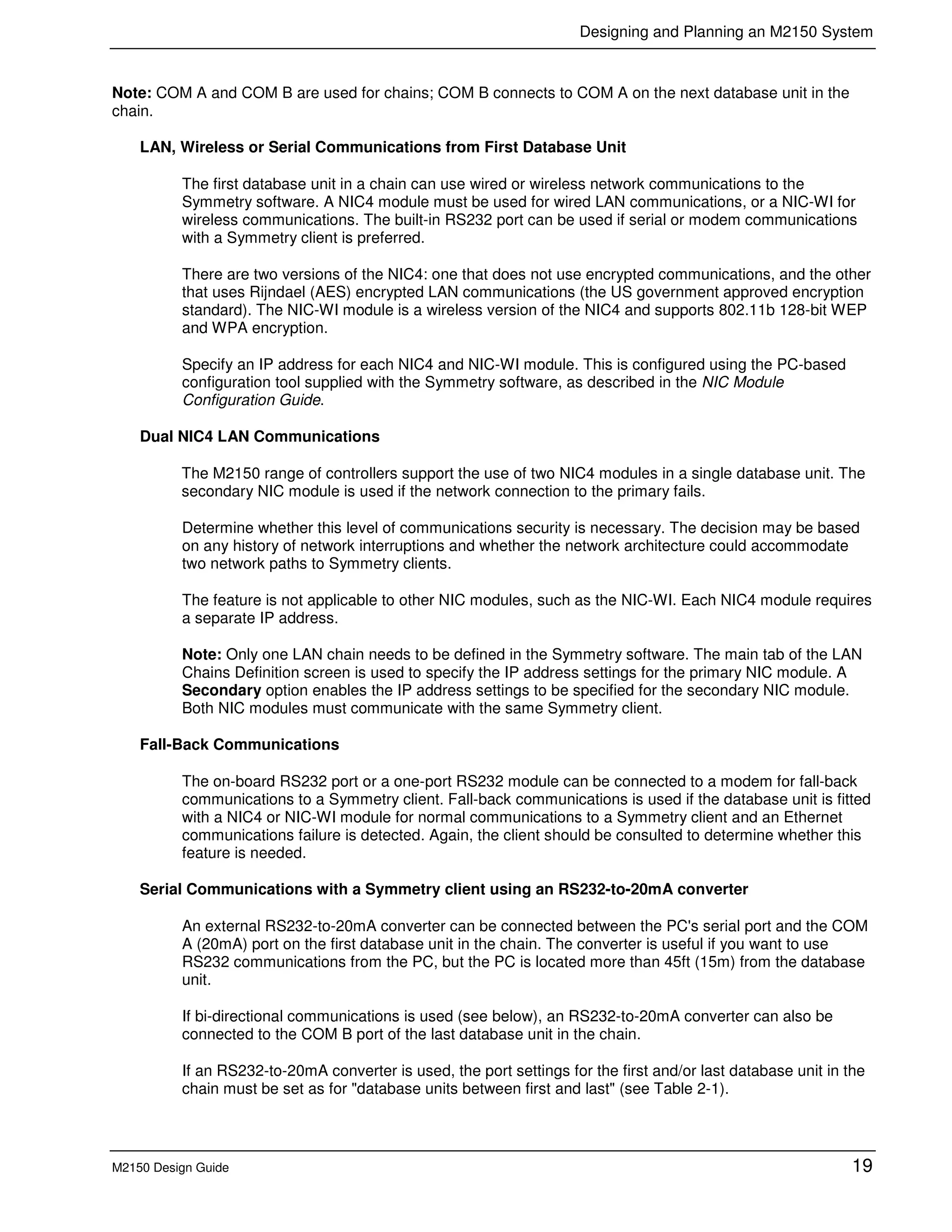 Designing and Planning an M2150 System
M2150 Design Guide 19
Note: COM A and COM B are used for chains; COM B connects to COM A on the next database unit in the
chain.
LAN, Wireless or Serial Communications from First Database Unit
The first database unit in a chain can use wired or wireless network communications to the
Symmetry software. A NIC4 module must be used for wired LAN communications, or a NIC-WI for
wireless communications. The built-in RS232 port can be used if serial or modem communications
with a Symmetry client is preferred.
There are two versions of the NIC4: one that does not use encrypted communications, and the other
that uses Rijndael (AES) encrypted LAN communications (the US government approved encryption
standard). The NIC-WI module is a wireless version of the NIC4 and supports 802.11b 128-bit WEP
and WPA encryption.
Specify an IP address for each NIC4 and NIC-WI module. This is configured using the PC-based
configuration tool supplied with the Symmetry software, as described in the NIC Module
Configuration Guide.
Dual NIC4 LAN Communications
The M2150 range of controllers support the use of two NIC4 modules in a single database unit. The
secondary NIC module is used if the network connection to the primary fails.
Determine whether this level of communications security is necessary. The decision may be based
on any history of network interruptions and whether the network architecture could accommodate
two network paths to Symmetry clients.
The feature is not applicable to other NIC modules, such as the NIC-WI. Each NIC4 module requires
a separate IP address.
Note: Only one LAN chain needs to be defined in the Symmetry software. The main tab of the LAN
Chains Definition screen is used to specify the IP address settings for the primary NIC module. A
Secondary option enables the IP address settings to be specified for the secondary NIC module.
Both NIC modules must communicate with the same Symmetry client.
Fall-Back Communications
The on-board RS232 port or a one-port RS232 module can be connected to a modem for fall-back
communications to a Symmetry client. Fall-back communications is used if the database unit is fitted
with a NIC4 or NIC-WI module for normal communications to a Symmetry client and an Ethernet
communications failure is detected. Again, the client should be consulted to determine whether this
feature is needed.
Serial Communications with a Symmetry client using an RS232-to-20mA converter
An external RS232-to-20mA converter can be connected between the PC's serial port and the COM
A (20mA) port on the first database unit in the chain. The converter is useful if you want to use
RS232 communications from the PC, but the PC is located more than 45ft (15m) from the database
unit.
If bi-directional communications is used (see below), an RS232-to-20mA converter can also be
connected to the COM B port of the last database unit in the chain.
If an RS232-to-20mA converter is used, the port settings for the first and/or last database unit in the
chain must be set as for "database units between first and last" (see Table 2-1).
 