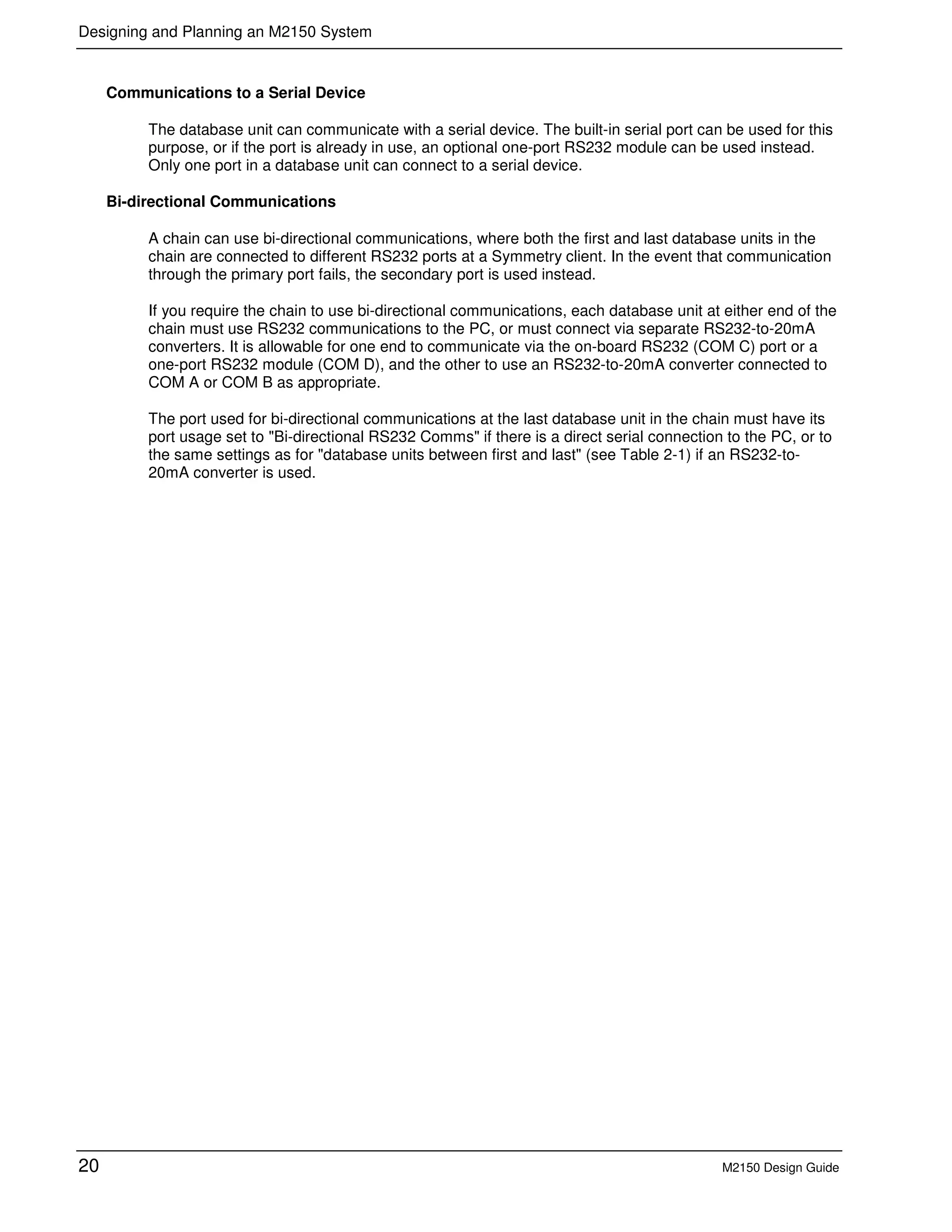 Designing and Planning an M2150 System
20 M2150 Design Guide
Communications to a Serial Device
The database unit can communicate with a serial device. The built-in serial port can be used for this
purpose, or if the port is already in use, an optional one-port RS232 module can be used instead.
Only one port in a database unit can connect to a serial device.
Bi-directional Communications
A chain can use bi-directional communications, where both the first and last database units in the
chain are connected to different RS232 ports at a Symmetry client. In the event that communication
through the primary port fails, the secondary port is used instead.
If you require the chain to use bi-directional communications, each database unit at either end of the
chain must use RS232 communications to the PC, or must connect via separate RS232-to-20mA
converters. It is allowable for one end to communicate via the on-board RS232 (COM C) port or a
one-port RS232 module (COM D), and the other to use an RS232-to-20mA converter connected to
COM A or COM B as appropriate.
The port used for bi-directional communications at the last database unit in the chain must have its
port usage set to "Bi-directional RS232 Comms" if there is a direct serial connection to the PC, or to
the same settings as for "database units between first and last" (see Table 2-1) if an RS232-to-
20mA converter is used.
 
