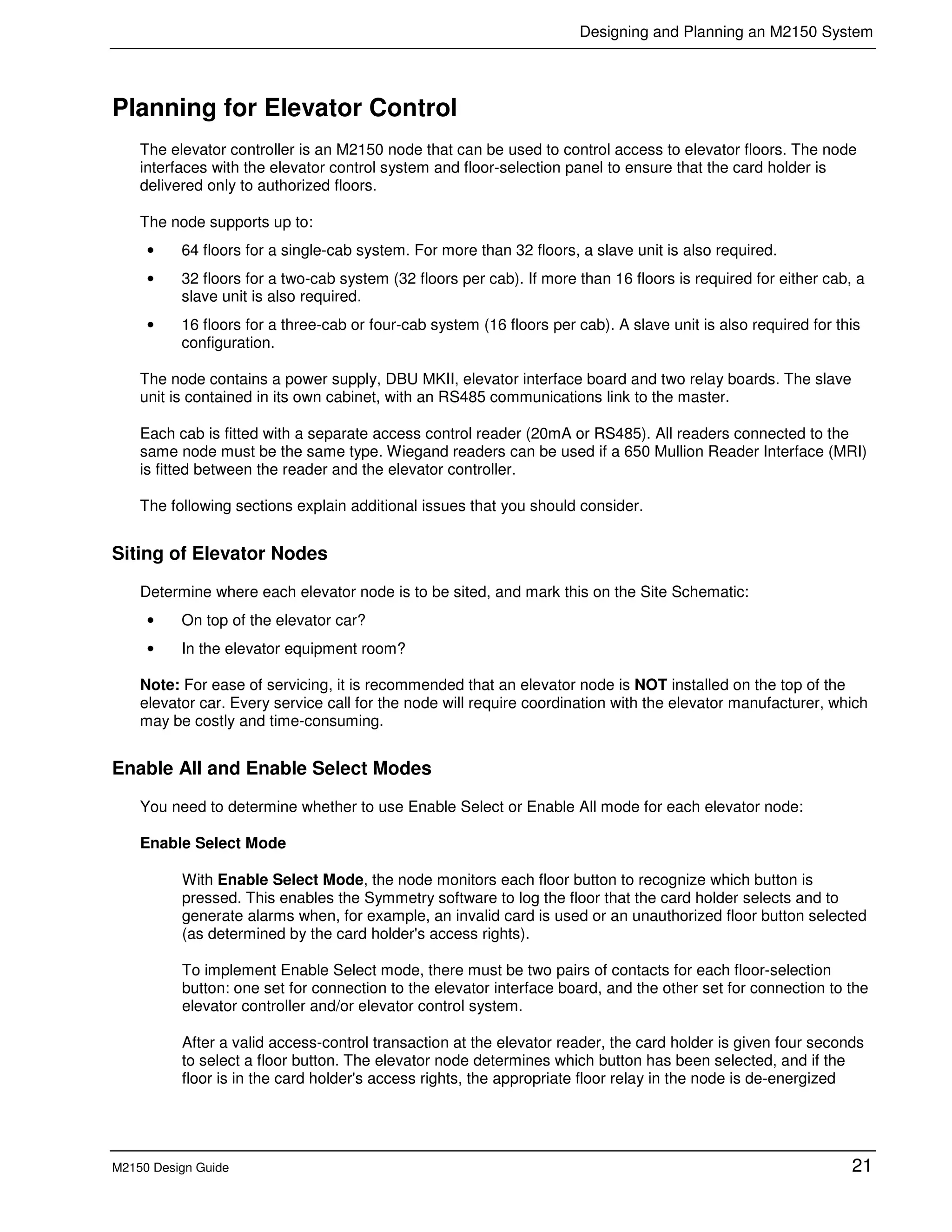 Designing and Planning an M2150 System
M2150 Design Guide 21
Planning for Elevator Control
The elevator controller is an M2150 node that can be used to control access to elevator floors. The node
interfaces with the elevator control system and floor-selection panel to ensure that the card holder is
delivered only to authorized floors.
The node supports up to:
• 64 floors for a single-cab system. For more than 32 floors, a slave unit is also required.
• 32 floors for a two-cab system (32 floors per cab). If more than 16 floors is required for either cab, a
slave unit is also required.
• 16 floors for a three-cab or four-cab system (16 floors per cab). A slave unit is also required for this
configuration.
The node contains a power supply, DBU MKII, elevator interface board and two relay boards. The slave
unit is contained in its own cabinet, with an RS485 communications link to the master.
Each cab is fitted with a separate access control reader (20mA or RS485). All readers connected to the
same node must be the same type. Wiegand readers can be used if a 650 Mullion Reader Interface (MRI)
is fitted between the reader and the elevator controller.
The following sections explain additional issues that you should consider.
Siting of Elevator Nodes
Determine where each elevator node is to be sited, and mark this on the Site Schematic:
• On top of the elevator car?
• In the elevator equipment room?
Note: For ease of servicing, it is recommended that an elevator node is NOT installed on the top of the
elevator car. Every service call for the node will require coordination with the elevator manufacturer, which
may be costly and time-consuming.
Enable All and Enable Select Modes
You need to determine whether to use Enable Select or Enable All mode for each elevator node:
Enable Select Mode
With Enable Select Mode, the node monitors each floor button to recognize which button is
pressed. This enables the Symmetry software to log the floor that the card holder selects and to
generate alarms when, for example, an invalid card is used or an unauthorized floor button selected
(as determined by the card holder's access rights).
To implement Enable Select mode, there must be two pairs of contacts for each floor-selection
button: one set for connection to the elevator interface board, and the other set for connection to the
elevator controller and/or elevator control system.
After a valid access-control transaction at the elevator reader, the card holder is given four seconds
to select a floor button. The elevator node determines which button has been selected, and if the
floor is in the card holder's access rights, the appropriate floor relay in the node is de-energized
 