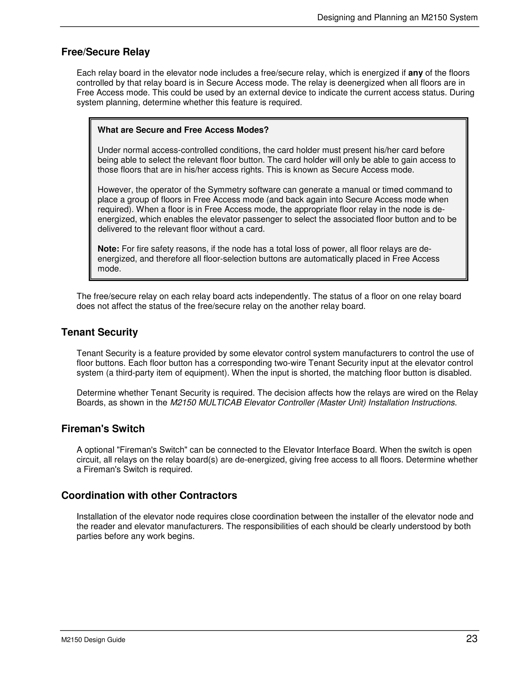 Designing and Planning an M2150 System
M2150 Design Guide 23
Free/Secure Relay
Each relay board in the elevator node includes a free/secure relay, which is energized if any of the floors
controlled by that relay board is in Secure Access mode. The relay is deenergized when all floors are in
Free Access mode. This could be used by an external device to indicate the current access status. During
system planning, determine whether this feature is required.
What are Secure and Free Access Modes?
Under normal access-controlled conditions, the card holder must present his/her card before
being able to select the relevant floor button. The card holder will only be able to gain access to
those floors that are in his/her access rights. This is known as Secure Access mode.
However, the operator of the Symmetry software can generate a manual or timed command to
place a group of floors in Free Access mode (and back again into Secure Access mode when
required). When a floor is in Free Access mode, the appropriate floor relay in the node is de-
energized, which enables the elevator passenger to select the associated floor button and to be
delivered to the relevant floor without a card.
Note: For fire safety reasons, if the node has a total loss of power, all floor relays are de-
energized, and therefore all floor-selection buttons are automatically placed in Free Access
mode.
The free/secure relay on each relay board acts independently. The status of a floor on one relay board
does not affect the status of the free/secure relay on the another relay board.
Tenant Security
Tenant Security is a feature provided by some elevator control system manufacturers to control the use of
floor buttons. Each floor button has a corresponding two-wire Tenant Security input at the elevator control
system (a third-party item of equipment). When the input is shorted, the matching floor button is disabled.
Determine whether Tenant Security is required. The decision affects how the relays are wired on the Relay
Boards, as shown in the M2150 MULTICAB Elevator Controller (Master Unit) Installation Instructions.
Fireman's Switch
A optional "Fireman's Switch" can be connected to the Elevator Interface Board. When the switch is open
circuit, all relays on the relay board(s) are de-energized, giving free access to all floors. Determine whether
a Fireman's Switch is required.
Coordination with other Contractors
Installation of the elevator node requires close coordination between the installer of the elevator node and
the reader and elevator manufacturers. The responsibilities of each should be clearly understood by both
parties before any work begins.
 