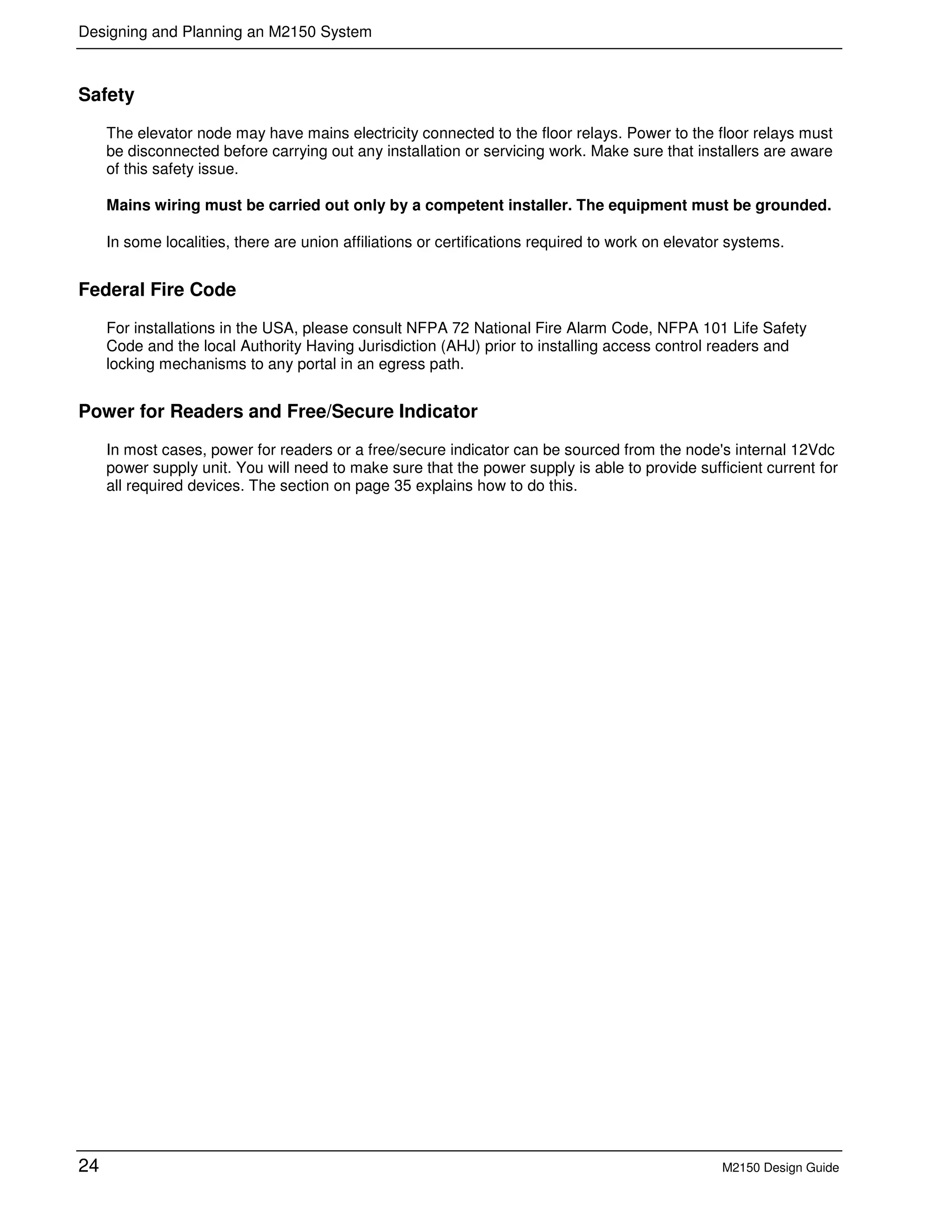 Designing and Planning an M2150 System
24 M2150 Design Guide
Safety
The elevator node may have mains electricity connected to the floor relays. Power to the floor relays must
be disconnected before carrying out any installation or servicing work. Make sure that installers are aware
of this safety issue.
Mains wiring must be carried out only by a competent installer. The equipment must be grounded.
In some localities, there are union affiliations or certifications required to work on elevator systems.
Federal Fire Code
For installations in the USA, please consult NFPA 72 National Fire Alarm Code, NFPA 101 Life Safety
Code and the local Authority Having Jurisdiction (AHJ) prior to installing access control readers and
locking mechanisms to any portal in an egress path.
Power for Readers and Free/Secure Indicator
In most cases, power for readers or a free/secure indicator can be sourced from the node's internal 12Vdc
power supply unit. You will need to make sure that the power supply is able to provide sufficient current for
all required devices. The section on page 35 explains how to do this.
 