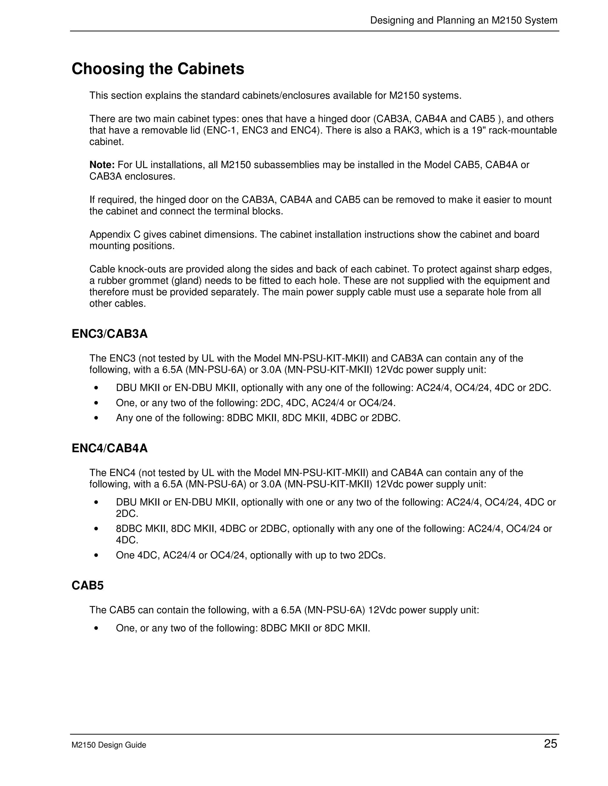 Designing and Planning an M2150 System
M2150 Design Guide 25
Choosing the Cabinets
This section explains the standard cabinets/enclosures available for M2150 systems.
There are two main cabinet types: ones that have a hinged door (CAB3A, CAB4A and CAB5 ), and others
that have a removable lid (ENC-1, ENC3 and ENC4). There is also a RAK3, which is a 19" rack-mountable
cabinet.
Note: For UL installations, all M2150 subassemblies may be installed in the Model CAB5, CAB4A or
CAB3A enclosures.
If required, the hinged door on the CAB3A, CAB4A and CAB5 can be removed to make it easier to mount
the cabinet and connect the terminal blocks.
Appendix C gives cabinet dimensions. The cabinet installation instructions show the cabinet and board
mounting positions.
Cable knock-outs are provided along the sides and back of each cabinet. To protect against sharp edges,
a rubber grommet (gland) needs to be fitted to each hole. These are not supplied with the equipment and
therefore must be provided separately. The main power supply cable must use a separate hole from all
other cables.
ENC3/CAB3A
The ENC3 (not tested by UL with the Model MN-PSU-KIT-MKII) and CAB3A can contain any of the
following, with a 6.5A (MN-PSU-6A) or 3.0A (MN-PSU-KIT-MKII) 12Vdc power supply unit:
• DBU MKII or EN-DBU MKII, optionally with any one of the following: AC24/4, OC4/24, 4DC or 2DC.
• One, or any two of the following: 2DC, 4DC, AC24/4 or OC4/24.
• Any one of the following: 8DBC MKII, 8DC MKII, 4DBC or 2DBC.
ENC4/CAB4A
The ENC4 (not tested by UL with the Model MN-PSU-KIT-MKII) and CAB4A can contain any of the
following, with a 6.5A (MN-PSU-6A) or 3.0A (MN-PSU-KIT-MKII) 12Vdc power supply unit:
• DBU MKII or EN-DBU MKII, optionally with one or any two of the following: AC24/4, OC4/24, 4DC or
2DC.
• 8DBC MKII, 8DC MKII, 4DBC or 2DBC, optionally with any one of the following: AC24/4, OC4/24 or
4DC.
• One 4DC, AC24/4 or OC4/24, optionally with up to two 2DCs.
CAB5
The CAB5 can contain the following, with a 6.5A (MN-PSU-6A) 12Vdc power supply unit:
• One, or any two of the following: 8DBC MKII or 8DC MKII.
 