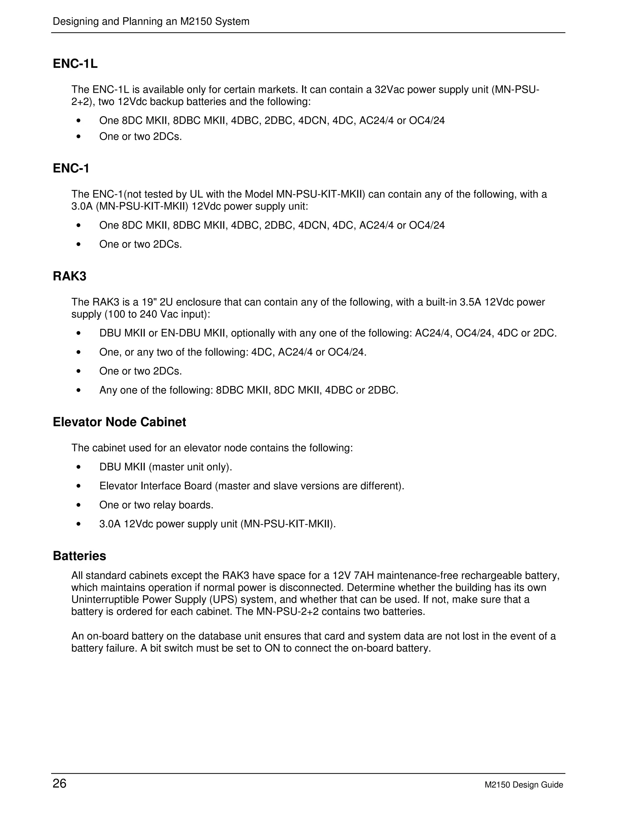 Designing and Planning an M2150 System
26 M2150 Design Guide
ENC-1L
The ENC-1L is available only for certain markets. It can contain a 32Vac power supply unit (MN-PSU-
2+2), two 12Vdc backup batteries and the following:
• One 8DC MKII, 8DBC MKII, 4DBC, 2DBC, 4DCN, 4DC, AC24/4 or OC4/24
• One or two 2DCs.
ENC-1
The ENC-1(not tested by UL with the Model MN-PSU-KIT-MKII) can contain any of the following, with a
3.0A (MN-PSU-KIT-MKII) 12Vdc power supply unit:
• One 8DC MKII, 8DBC MKII, 4DBC, 2DBC, 4DCN, 4DC, AC24/4 or OC4/24
• One or two 2DCs.
RAK3
The RAK3 is a 19" 2U enclosure that can contain any of the following, with a built-in 3.5A 12Vdc power
supply (100 to 240 Vac input):
• DBU MKII or EN-DBU MKII, optionally with any one of the following: AC24/4, OC4/24, 4DC or 2DC.
• One, or any two of the following: 4DC, AC24/4 or OC4/24.
• One or two 2DCs.
• Any one of the following: 8DBC MKII, 8DC MKII, 4DBC or 2DBC.
Elevator Node Cabinet
The cabinet used for an elevator node contains the following:
• DBU MKII (master unit only).
• Elevator Interface Board (master and slave versions are different).
• One or two relay boards.
• 3.0A 12Vdc power supply unit (MN-PSU-KIT-MKII).
Batteries
All standard cabinets except the RAK3 have space for a 12V 7AH maintenance-free rechargeable battery,
which maintains operation if normal power is disconnected. Determine whether the building has its own
Uninterruptible Power Supply (UPS) system, and whether that can be used. If not, make sure that a
battery is ordered for each cabinet. The MN-PSU-2+2 contains two batteries.
An on-board battery on the database unit ensures that card and system data are not lost in the event of a
battery failure. A bit switch must be set to ON to connect the on-board battery.
 