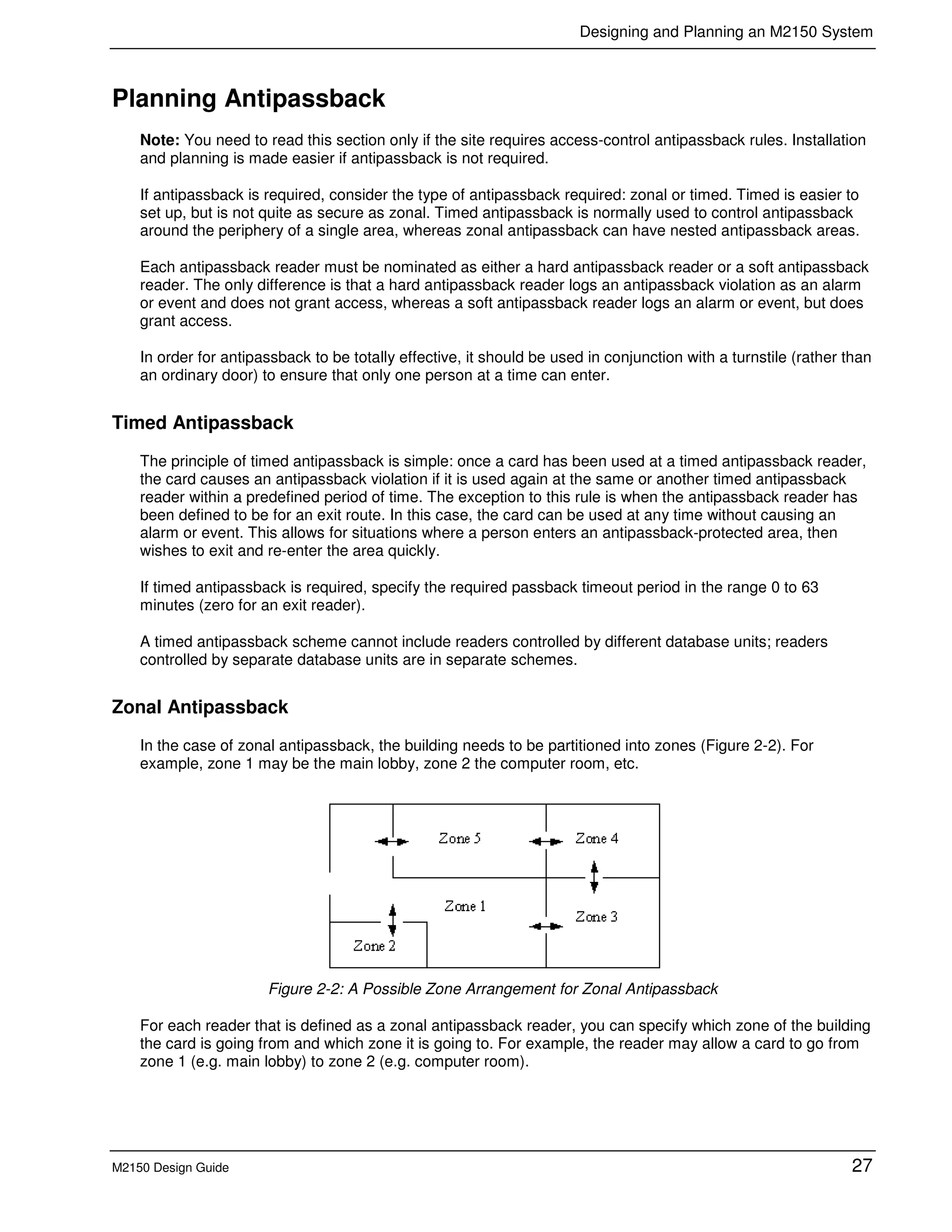 Designing and Planning an M2150 System
M2150 Design Guide 27
Planning Antipassback
Note: You need to read this section only if the site requires access-control antipassback rules. Installation
and planning is made easier if antipassback is not required.
If antipassback is required, consider the type of antipassback required: zonal or timed. Timed is easier to
set up, but is not quite as secure as zonal. Timed antipassback is normally used to control antipassback
around the periphery of a single area, whereas zonal antipassback can have nested antipassback areas.
Each antipassback reader must be nominated as either a hard antipassback reader or a soft antipassback
reader. The only difference is that a hard antipassback reader logs an antipassback violation as an alarm
or event and does not grant access, whereas a soft antipassback reader logs an alarm or event, but does
grant access.
In order for antipassback to be totally effective, it should be used in conjunction with a turnstile (rather than
an ordinary door) to ensure that only one person at a time can enter.
Timed Antipassback
The principle of timed antipassback is simple: once a card has been used at a timed antipassback reader,
the card causes an antipassback violation if it is used again at the same or another timed antipassback
reader within a predefined period of time. The exception to this rule is when the antipassback reader has
been defined to be for an exit route. In this case, the card can be used at any time without causing an
alarm or event. This allows for situations where a person enters an antipassback-protected area, then
wishes to exit and re-enter the area quickly.
If timed antipassback is required, specify the required passback timeout period in the range 0 to 63
minutes (zero for an exit reader).
A timed antipassback scheme cannot include readers controlled by different database units; readers
controlled by separate database units are in separate schemes.
Zonal Antipassback
In the case of zonal antipassback, the building needs to be partitioned into zones (Figure 2-2). For
example, zone 1 may be the main lobby, zone 2 the computer room, etc.
Figure 2-2: A Possible Zone Arrangement for Zonal Antipassback
For each reader that is defined as a zonal antipassback reader, you can specify which zone of the building
the card is going from and which zone it is going to. For example, the reader may allow a card to go from
zone 1 (e.g. main lobby) to zone 2 (e.g. computer room).
 