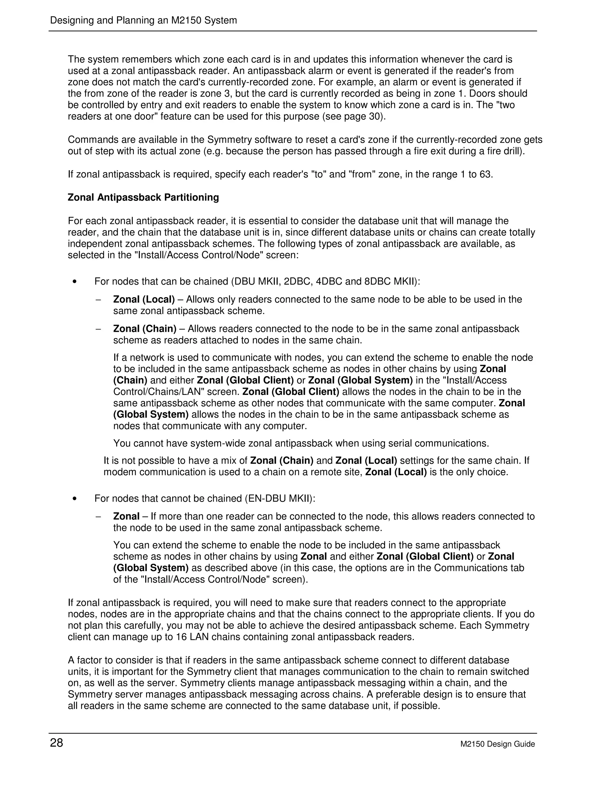Designing and Planning an M2150 System
28 M2150 Design Guide
The system remembers which zone each card is in and updates this information whenever the card is
used at a zonal antipassback reader. An antipassback alarm or event is generated if the reader's from
zone does not match the card's currently-recorded zone. For example, an alarm or event is generated if
the from zone of the reader is zone 3, but the card is currently recorded as being in zone 1. Doors should
be controlled by entry and exit readers to enable the system to know which zone a card is in. The "two
readers at one door" feature can be used for this purpose (see page 30).
Commands are available in the Symmetry software to reset a card's zone if the currently-recorded zone gets
out of step with its actual zone (e.g. because the person has passed through a fire exit during a fire drill).
If zonal antipassback is required, specify each reader's "to" and "from" zone, in the range 1 to 63.
Zonal Antipassback Partitioning
For each zonal antipassback reader, it is essential to consider the database unit that will manage the
reader, and the chain that the database unit is in, since different database units or chains can create totally
independent zonal antipassback schemes. The following types of zonal antipassback are available, as
selected in the "Install/Access Control/Node" screen:
• For nodes that can be chained (DBU MKII, 2DBC, 4DBC and 8DBC MKII):
− Zonal (Local) – Allows only readers connected to the same node to be able to be used in the
same zonal antipassback scheme.
− Zonal (Chain) – Allows readers connected to the node to be in the same zonal antipassback
scheme as readers attached to nodes in the same chain.
If a network is used to communicate with nodes, you can extend the scheme to enable the node
to be included in the same antipassback scheme as nodes in other chains by using Zonal
(Chain) and either Zonal (Global Client) or Zonal (Global System) in the "Install/Access
Control/Chains/LAN" screen. Zonal (Global Client) allows the nodes in the chain to be in the
same antipassback scheme as other nodes that communicate with the same computer. Zonal
(Global System) allows the nodes in the chain to be in the same antipassback scheme as
nodes that communicate with any computer.
You cannot have system-wide zonal antipassback when using serial communications.
It is not possible to have a mix of Zonal (Chain) and Zonal (Local) settings for the same chain. If
modem communication is used to a chain on a remote site, Zonal (Local) is the only choice.
• For nodes that cannot be chained (EN-DBU MKII):
− Zonal – If more than one reader can be connected to the node, this allows readers connected to
the node to be used in the same zonal antipassback scheme.
You can extend the scheme to enable the node to be included in the same antipassback
scheme as nodes in other chains by using Zonal and either Zonal (Global Client) or Zonal
(Global System) as described above (in this case, the options are in the Communications tab
of the "Install/Access Control/Node" screen).
If zonal antipassback is required, you will need to make sure that readers connect to the appropriate
nodes, nodes are in the appropriate chains and that the chains connect to the appropriate clients. If you do
not plan this carefully, you may not be able to achieve the desired antipassback scheme. Each Symmetry
client can manage up to 16 LAN chains containing zonal antipassback readers.
A factor to consider is that if readers in the same antipassback scheme connect to different database
units, it is important for the Symmetry client that manages communication to the chain to remain switched
on, as well as the server. Symmetry clients manage antipassback messaging within a chain, and the
Symmetry server manages antipassback messaging across chains. A preferable design is to ensure that
all readers in the same scheme are connected to the same database unit, if possible.
 