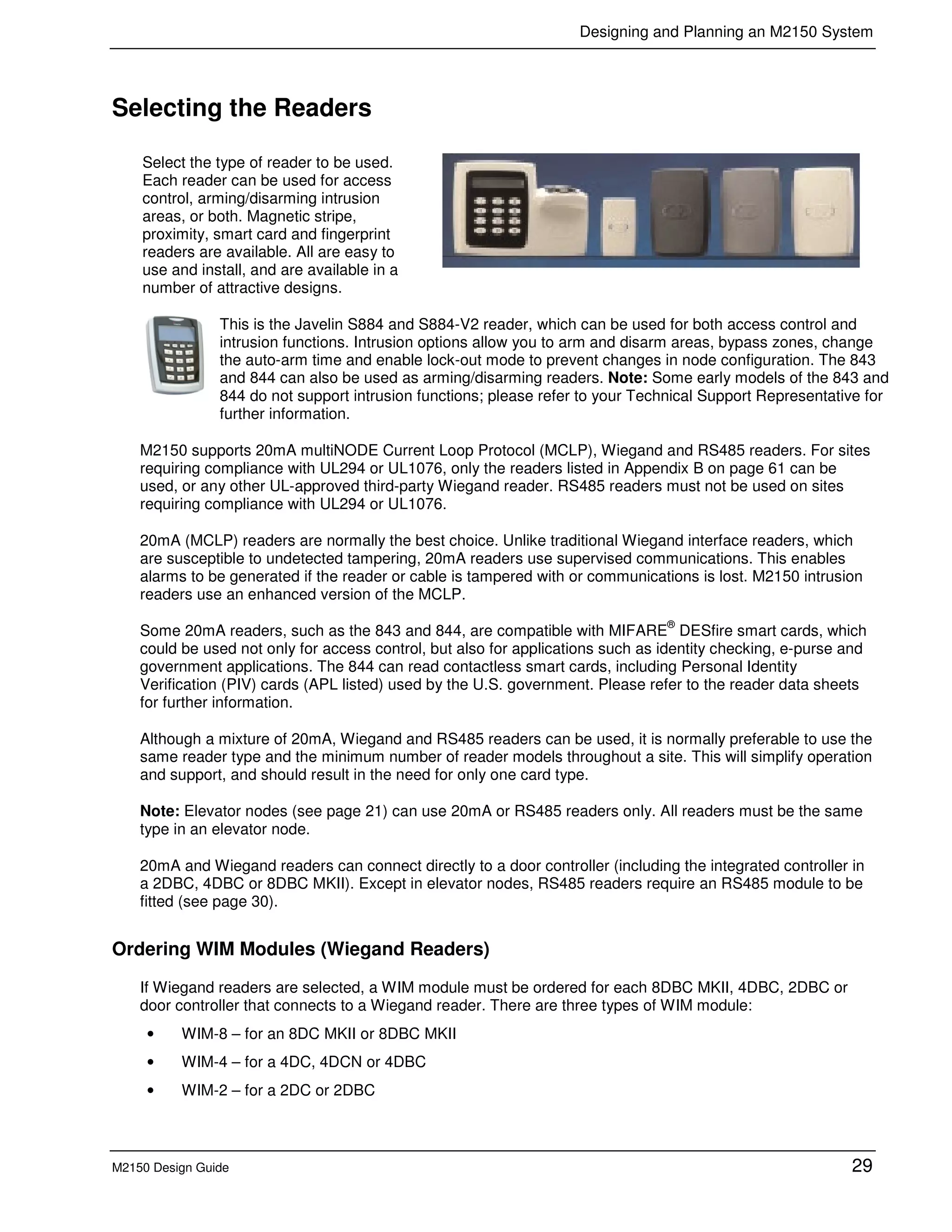 Designing and Planning an M2150 System
M2150 Design Guide 29
Selecting the Readers
Select the type of reader to be used.
Each reader can be used for access
control, arming/disarming intrusion
areas, or both. Magnetic stripe,
proximity, smart card and fingerprint
readers are available. All are easy to
use and install, and are available in a
number of attractive designs.
This is the Javelin S884 and S884-V2 reader, which can be used for both access control and
intrusion functions. Intrusion options allow you to arm and disarm areas, bypass zones, change
the auto-arm time and enable lock-out mode to prevent changes in node configuration. The 843
and 844 can also be used as arming/disarming readers. Note: Some early models of the 843 and
844 do not support intrusion functions; please refer to your Technical Support Representative for
further information.
M2150 supports 20mA multiNODE Current Loop Protocol (MCLP), Wiegand and RS485 readers. For sites
requiring compliance with UL294 or UL1076, only the readers listed in Appendix B on page 61 can be
used, or any other UL-approved third-party Wiegand reader. RS485 readers must not be used on sites
requiring compliance with UL294 or UL1076.
20mA (MCLP) readers are normally the best choice. Unlike traditional Wiegand interface readers, which
are susceptible to undetected tampering, 20mA readers use supervised communications. This enables
alarms to be generated if the reader or cable is tampered with or communications is lost. M2150 intrusion
readers use an enhanced version of the MCLP.
Some 20mA readers, such as the 843 and 844, are compatible with MIFARE
®
DESfire smart cards, which
could be used not only for access control, but also for applications such as identity checking, e-purse and
government applications. The 844 can read contactless smart cards, including Personal Identity
Verification (PIV) cards (APL listed) used by the U.S. government. Please refer to the reader data sheets
for further information.
Although a mixture of 20mA, Wiegand and RS485 readers can be used, it is normally preferable to use the
same reader type and the minimum number of reader models throughout a site. This will simplify operation
and support, and should result in the need for only one card type.
Note: Elevator nodes (see page 21) can use 20mA or RS485 readers only. All readers must be the same
type in an elevator node.
20mA and Wiegand readers can connect directly to a door controller (including the integrated controller in
a 2DBC, 4DBC or 8DBC MKII). Except in elevator nodes, RS485 readers require an RS485 module to be
fitted (see page 30).
Ordering WIM Modules (Wiegand Readers)
If Wiegand readers are selected, a WIM module must be ordered for each 8DBC MKII, 4DBC, 2DBC or
door controller that connects to a Wiegand reader. There are three types of WIM module:
• WIM-8 – for an 8DC MKII or 8DBC MKII
• WIM-4 – for a 4DC, 4DCN or 4DBC
• WIM-2 – for a 2DC or 2DBC
 