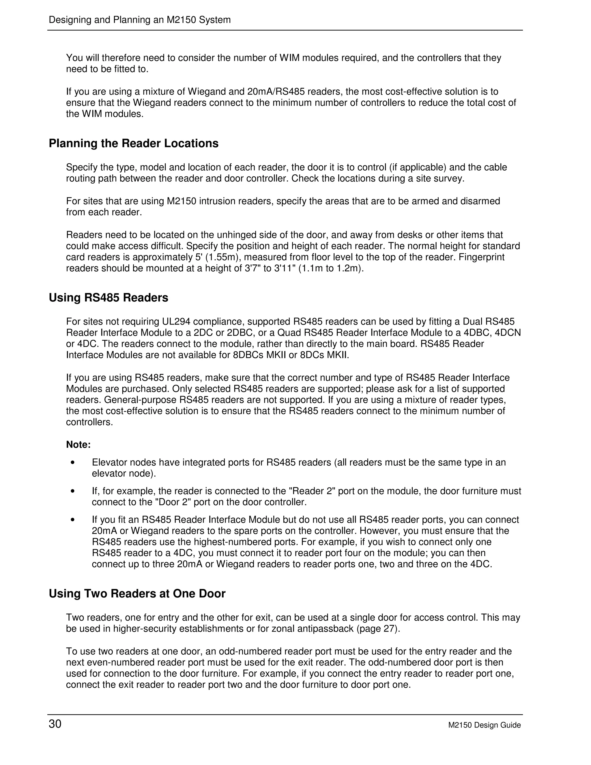 Designing and Planning an M2150 System
30 M2150 Design Guide
You will therefore need to consider the number of WIM modules required, and the controllers that they
need to be fitted to.
If you are using a mixture of Wiegand and 20mA/RS485 readers, the most cost-effective solution is to
ensure that the Wiegand readers connect to the minimum number of controllers to reduce the total cost of
the WIM modules.
Planning the Reader Locations
Specify the type, model and location of each reader, the door it is to control (if applicable) and the cable
routing path between the reader and door controller. Check the locations during a site survey.
For sites that are using M2150 intrusion readers, specify the areas that are to be armed and disarmed
from each reader.
Readers need to be located on the unhinged side of the door, and away from desks or other items that
could make access difficult. Specify the position and height of each reader. The normal height for standard
card readers is approximately 5' (1.55m), measured from floor level to the top of the reader. Fingerprint
readers should be mounted at a height of 3'7" to 3'11" (1.1m to 1.2m).
Using RS485 Readers
For sites not requiring UL294 compliance, supported RS485 readers can be used by fitting a Dual RS485
Reader Interface Module to a 2DC or 2DBC, or a Quad RS485 Reader Interface Module to a 4DBC, 4DCN
or 4DC. The readers connect to the module, rather than directly to the main board. RS485 Reader
Interface Modules are not available for 8DBCs MKII or 8DCs MKII.
If you are using RS485 readers, make sure that the correct number and type of RS485 Reader Interface
Modules are purchased. Only selected RS485 readers are supported; please ask for a list of supported
readers. General-purpose RS485 readers are not supported. If you are using a mixture of reader types,
the most cost-effective solution is to ensure that the RS485 readers connect to the minimum number of
controllers.
Note:
• Elevator nodes have integrated ports for RS485 readers (all readers must be the same type in an
elevator node).
• If, for example, the reader is connected to the "Reader 2" port on the module, the door furniture must
connect to the "Door 2" port on the door controller.
• If you fit an RS485 Reader Interface Module but do not use all RS485 reader ports, you can connect
20mA or Wiegand readers to the spare ports on the controller. However, you must ensure that the
RS485 readers use the highest-numbered ports. For example, if you wish to connect only one
RS485 reader to a 4DC, you must connect it to reader port four on the module; you can then
connect up to three 20mA or Wiegand readers to reader ports one, two and three on the 4DC.
Using Two Readers at One Door
Two readers, one for entry and the other for exit, can be used at a single door for access control. This may
be used in higher-security establishments or for zonal antipassback (page 27).
To use two readers at one door, an odd-numbered reader port must be used for the entry reader and the
next even-numbered reader port must be used for the exit reader. The odd-numbered door port is then
used for connection to the door furniture. For example, if you connect the entry reader to reader port one,
connect the exit reader to reader port two and the door furniture to door port one.
 