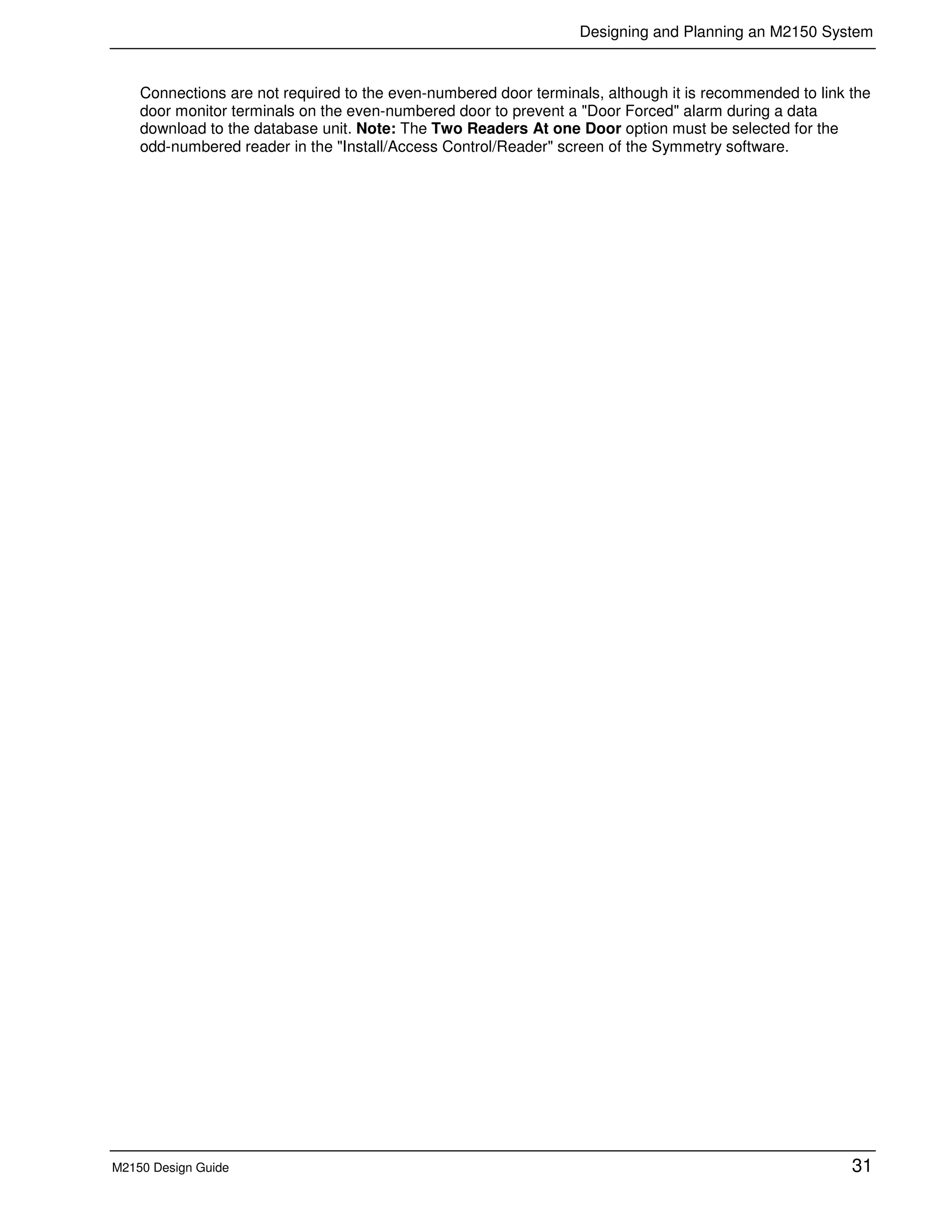 Designing and Planning an M2150 System
M2150 Design Guide 31
Connections are not required to the even-numbered door terminals, although it is recommended to link the
door monitor terminals on the even-numbered door to prevent a "Door Forced" alarm during a data
download to the database unit. Note: The Two Readers At one Door option must be selected for the
odd-numbered reader in the "Install/Access Control/Reader" screen of the Symmetry software.
 