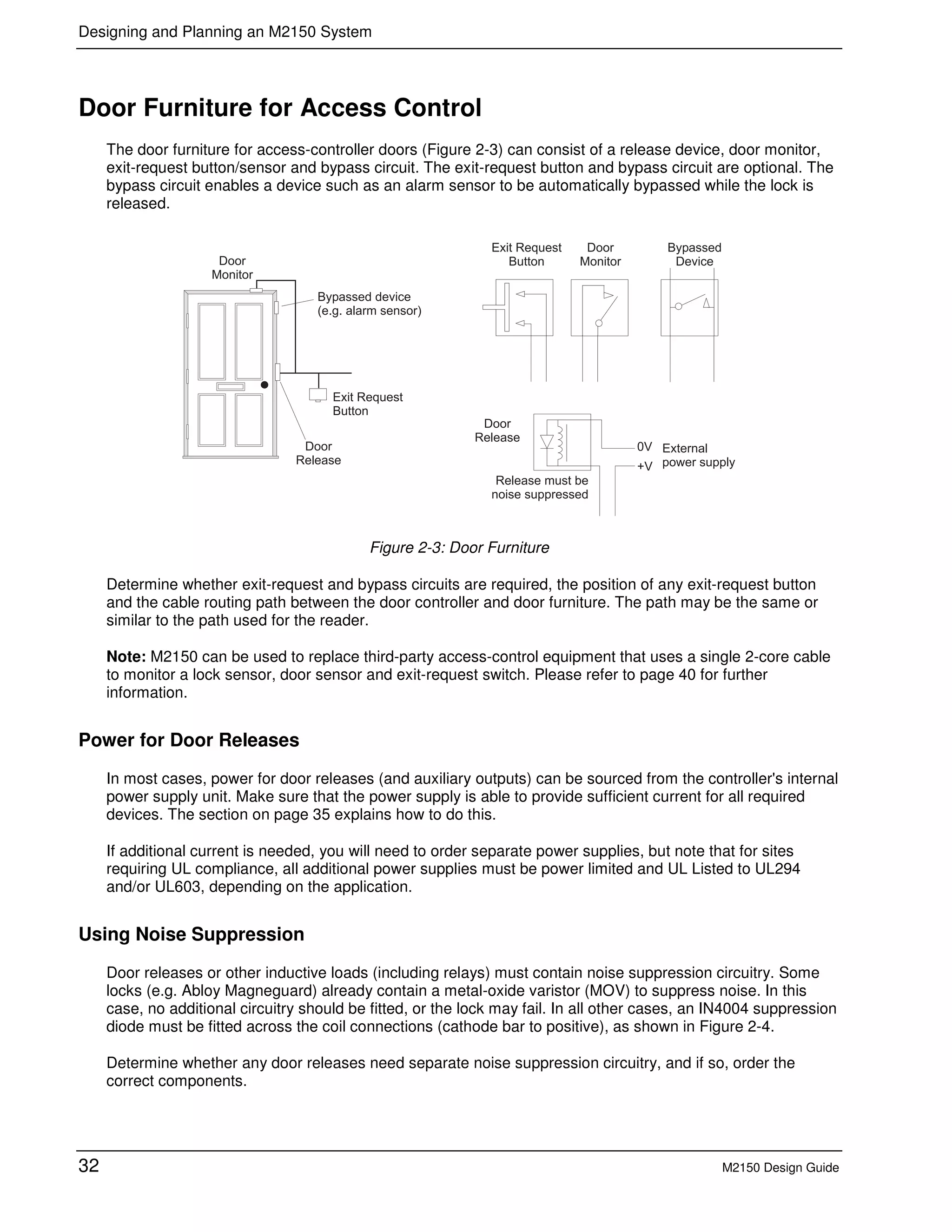 Designing and Planning an M2150 System
32 M2150 Design Guide
Door Furniture for Access Control
The door furniture for access-controller doors (Figure 2-3) can consist of a release device, door monitor,
exit-request button/sensor and bypass circuit. The exit-request button and bypass circuit are optional. The
bypass circuit enables a device such as an alarm sensor to be automatically bypassed while the lock is
released.
Figure 2-3: Door Furniture
Determine whether exit-request and bypass circuits are required, the position of any exit-request button
and the cable routing path between the door controller and door furniture. The path may be the same or
similar to the path used for the reader.
Note: M2150 can be used to replace third-party access-control equipment that uses a single 2-core cable
to monitor a lock sensor, door sensor and exit-request switch. Please refer to page 40 for further
information.
Power for Door Releases
In most cases, power for door releases (and auxiliary outputs) can be sourced from the controller's internal
power supply unit. Make sure that the power supply is able to provide sufficient current for all required
devices. The section on page 35 explains how to do this.
If additional current is needed, you will need to order separate power supplies, but note that for sites
requiring UL compliance, all additional power supplies must be power limited and UL Listed to UL294
and/or UL603, depending on the application.
Using Noise Suppression
Door releases or other inductive loads (including relays) must contain noise suppression circuitry. Some
locks (e.g. Abloy Magneguard) already contain a metal-oxide varistor (MOV) to suppress noise. In this
case, no additional circuitry should be fitted, or the lock may fail. In all other cases, an IN4004 suppression
diode must be fitted across the coil connections (cathode bar to positive), as shown in Figure 2-4.
Determine whether any door releases need separate noise suppression circuitry, and if so, order the
correct components.
 