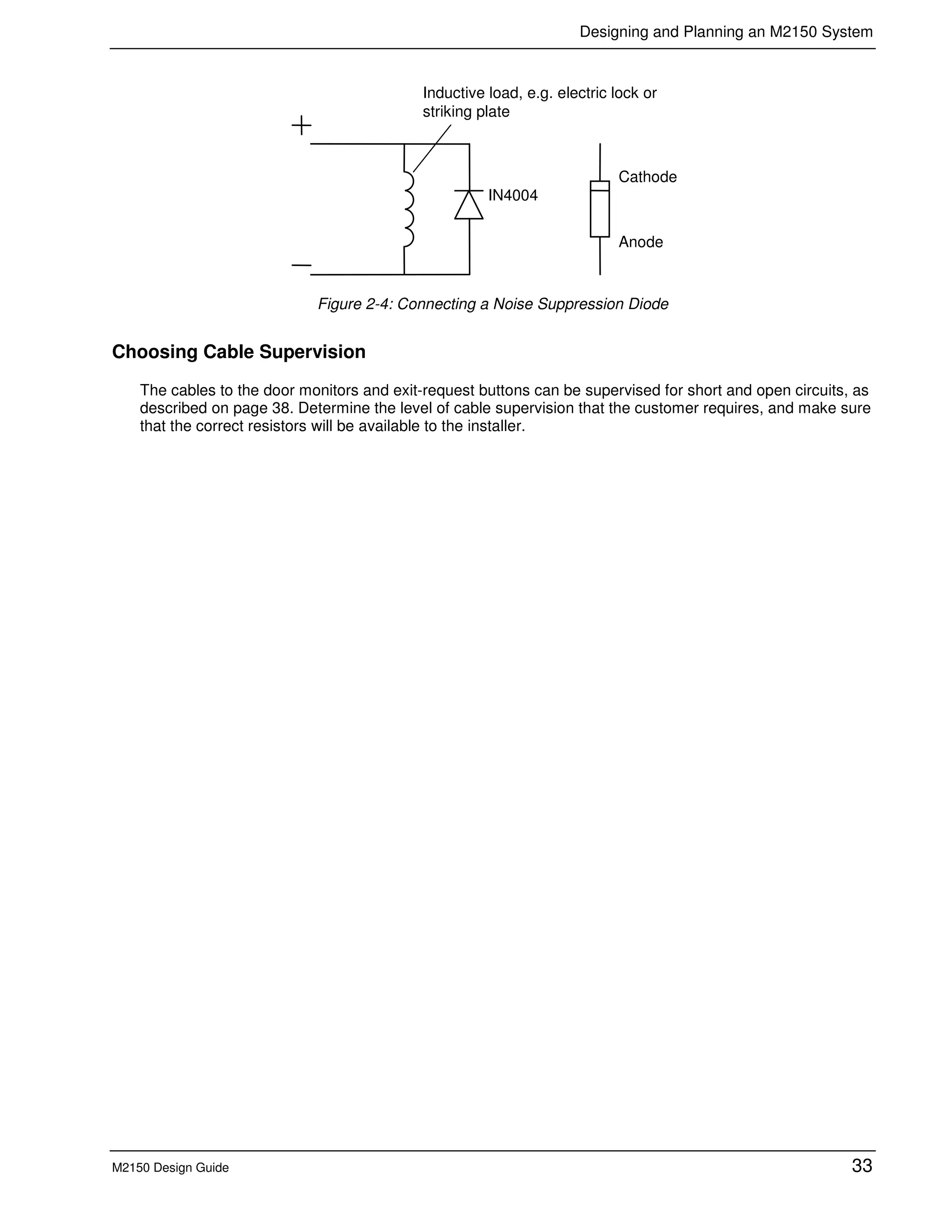 Designing and Planning an M2150 System
M2150 Design Guide 33
IN4004
Cathode
Anode
Inductive load, e.g. electric lock or
striking plate
Figure 2-4: Connecting a Noise Suppression Diode
Choosing Cable Supervision
The cables to the door monitors and exit-request buttons can be supervised for short and open circuits, as
described on page 38. Determine the level of cable supervision that the customer requires, and make sure
that the correct resistors will be available to the installer.
 