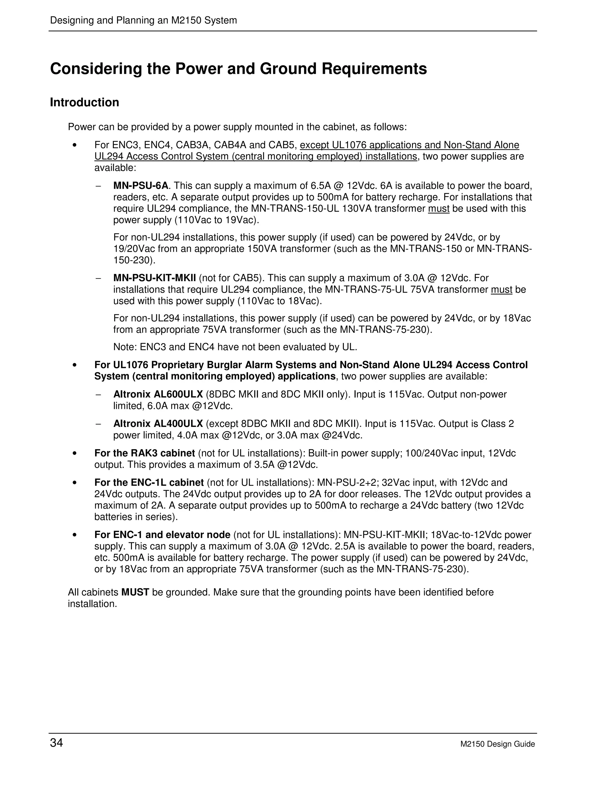 Designing and Planning an M2150 System
34 M2150 Design Guide
Considering the Power and Ground Requirements
Introduction
Power can be provided by a power supply mounted in the cabinet, as follows:
• For ENC3, ENC4, CAB3A, CAB4A and CAB5, except UL1076 applications and Non-Stand Alone
UL294 Access Control System (central monitoring employed) installations, two power supplies are
available:
− MN-PSU-6A. This can supply a maximum of 6.5A @ 12Vdc. 6A is available to power the board,
readers, etc. A separate output provides up to 500mA for battery recharge. For installations that
require UL294 compliance, the MN-TRANS-150-UL 130VA transformer must be used with this
power supply (110Vac to 19Vac).
For non-UL294 installations, this power supply (if used) can be powered by 24Vdc, or by
19/20Vac from an appropriate 150VA transformer (such as the MN-TRANS-150 or MN-TRANS-
150-230).
− MN-PSU-KIT-MKII (not for CAB5). This can supply a maximum of 3.0A @ 12Vdc. For
installations that require UL294 compliance, the MN-TRANS-75-UL 75VA transformer must be
used with this power supply (110Vac to 18Vac).
For non-UL294 installations, this power supply (if used) can be powered by 24Vdc, or by 18Vac
from an appropriate 75VA transformer (such as the MN-TRANS-75-230).
Note: ENC3 and ENC4 have not been evaluated by UL.
• For UL1076 Proprietary Burglar Alarm Systems and Non-Stand Alone UL294 Access Control
System (central monitoring employed) applications, two power supplies are available:
− Altronix AL600ULX (8DBC MKII and 8DC MKII only). Input is 115Vac. Output non-power
limited, 6.0A max @12Vdc.
− Altronix AL400ULX (except 8DBC MKII and 8DC MKII). Input is 115Vac. Output is Class 2
power limited, 4.0A max @12Vdc, or 3.0A max @24Vdc.
• For the RAK3 cabinet (not for UL installations): Built-in power supply; 100/240Vac input, 12Vdc
output. This provides a maximum of 3.5A @12Vdc.
• For the ENC-1L cabinet (not for UL installations): MN-PSU-2+2; 32Vac input, with 12Vdc and
24Vdc outputs. The 24Vdc output provides up to 2A for door releases. The 12Vdc output provides a
maximum of 2A. A separate output provides up to 500mA to recharge a 24Vdc battery (two 12Vdc
batteries in series).
• For ENC-1 and elevator node (not for UL installations): MN-PSU-KIT-MKII; 18Vac-to-12Vdc power
supply. This can supply a maximum of 3.0A @ 12Vdc. 2.5A is available to power the board, readers,
etc. 500mA is available for battery recharge. The power supply (if used) can be powered by 24Vdc,
or by 18Vac from an appropriate 75VA transformer (such as the MN-TRANS-75-230).
All cabinets MUST be grounded. Make sure that the grounding points have been identified before
installation.
 