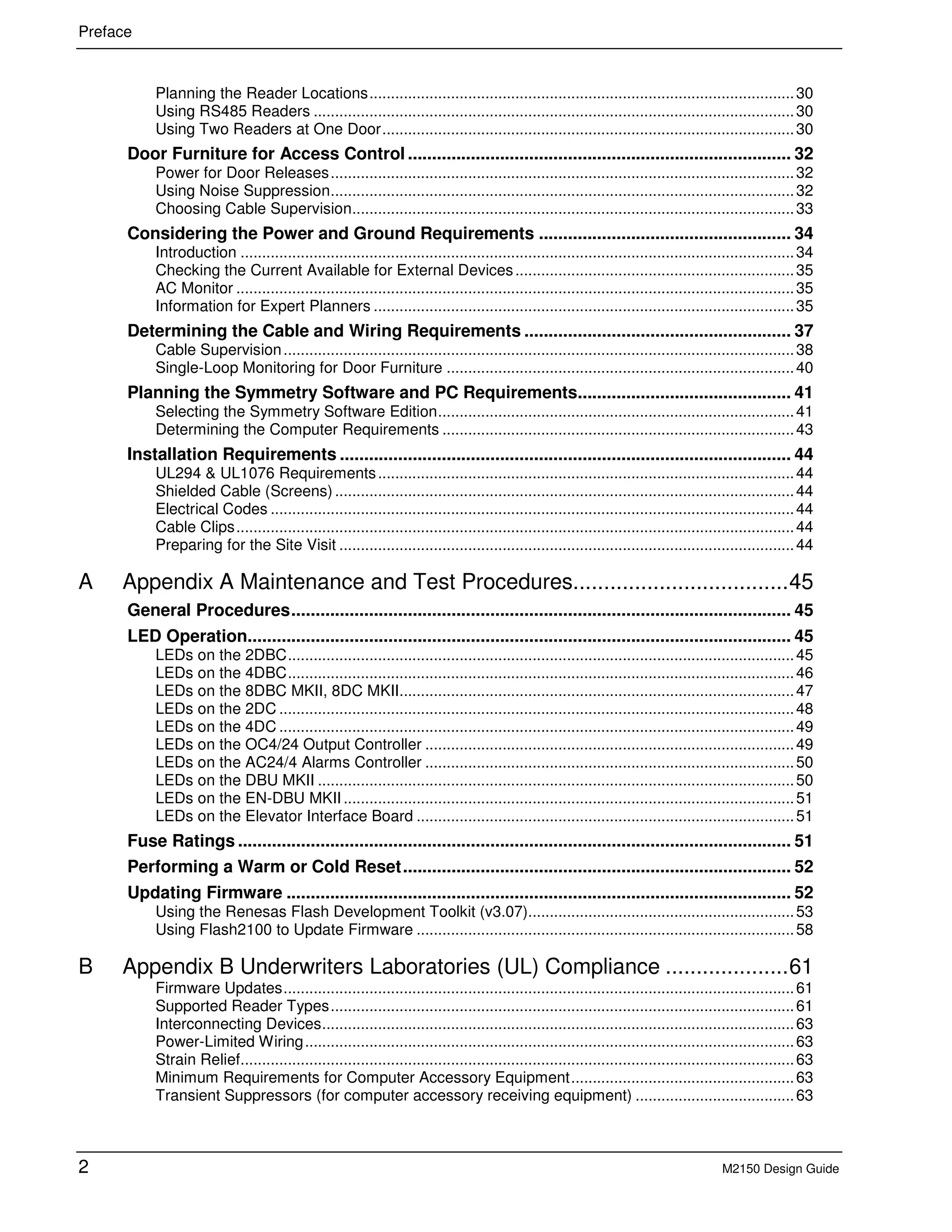Preface
2 M2150 Design Guide
Planning the Reader Locations...................................................................................................30
Using RS485 Readers ................................................................................................................30
Using Two Readers at One Door................................................................................................30
Door Furniture for Access Control ............................................................................... 32
Power for Door Releases............................................................................................................32
Using Noise Suppression............................................................................................................32
Choosing Cable Supervision.......................................................................................................33
Considering the Power and Ground Requirements .................................................... 34
Introduction .................................................................................................................................34
Checking the Current Available for External Devices.................................................................35
AC Monitor ..................................................................................................................................35
Information for Expert Planners ..................................................................................................35
Determining the Cable and Wiring Requirements ....................................................... 37
Cable Supervision.......................................................................................................................38
Single-Loop Monitoring for Door Furniture .................................................................................40
Planning the Symmetry Software and PC Requirements............................................ 41
Selecting the Symmetry Software Edition...................................................................................41
Determining the Computer Requirements ..................................................................................43
Installation Requirements ............................................................................................. 44
UL294 & UL1076 Requirements.................................................................................................44
Shielded Cable (Screens)...........................................................................................................44
Electrical Codes ..........................................................................................................................44
Cable Clips..................................................................................................................................44
Preparing for the Site Visit ..........................................................................................................44
A Appendix A Maintenance and Test Procedures...................................45
General Procedures....................................................................................................... 45
LED Operation................................................................................................................ 45
LEDs on the 2DBC......................................................................................................................45
LEDs on the 4DBC......................................................................................................................46
LEDs on the 8DBC MKII, 8DC MKII............................................................................................47
LEDs on the 2DC ........................................................................................................................48
LEDs on the 4DC ........................................................................................................................49
LEDs on the OC4/24 Output Controller ......................................................................................49
LEDs on the AC24/4 Alarms Controller ......................................................................................50
LEDs on the DBU MKII ...............................................................................................................50
LEDs on the EN-DBU MKII.........................................................................................................51
LEDs on the Elevator Interface Board ........................................................................................51
Fuse Ratings .................................................................................................................. 51
Performing a Warm or Cold Reset................................................................................ 52
Updating Firmware ........................................................................................................ 52
Using the Renesas Flash Development Toolkit (v3.07)..............................................................53
Using Flash2100 to Update Firmware ........................................................................................58
B Appendix B Underwriters Laboratories (UL) Compliance ....................61
Firmware Updates.......................................................................................................................61
Supported Reader Types............................................................................................................61
Interconnecting Devices..............................................................................................................63
Power-Limited Wiring..................................................................................................................63
Strain Relief.................................................................................................................................63
Minimum Requirements for Computer Accessory Equipment....................................................63
Transient Suppressors (for computer accessory receiving equipment) .....................................63
 