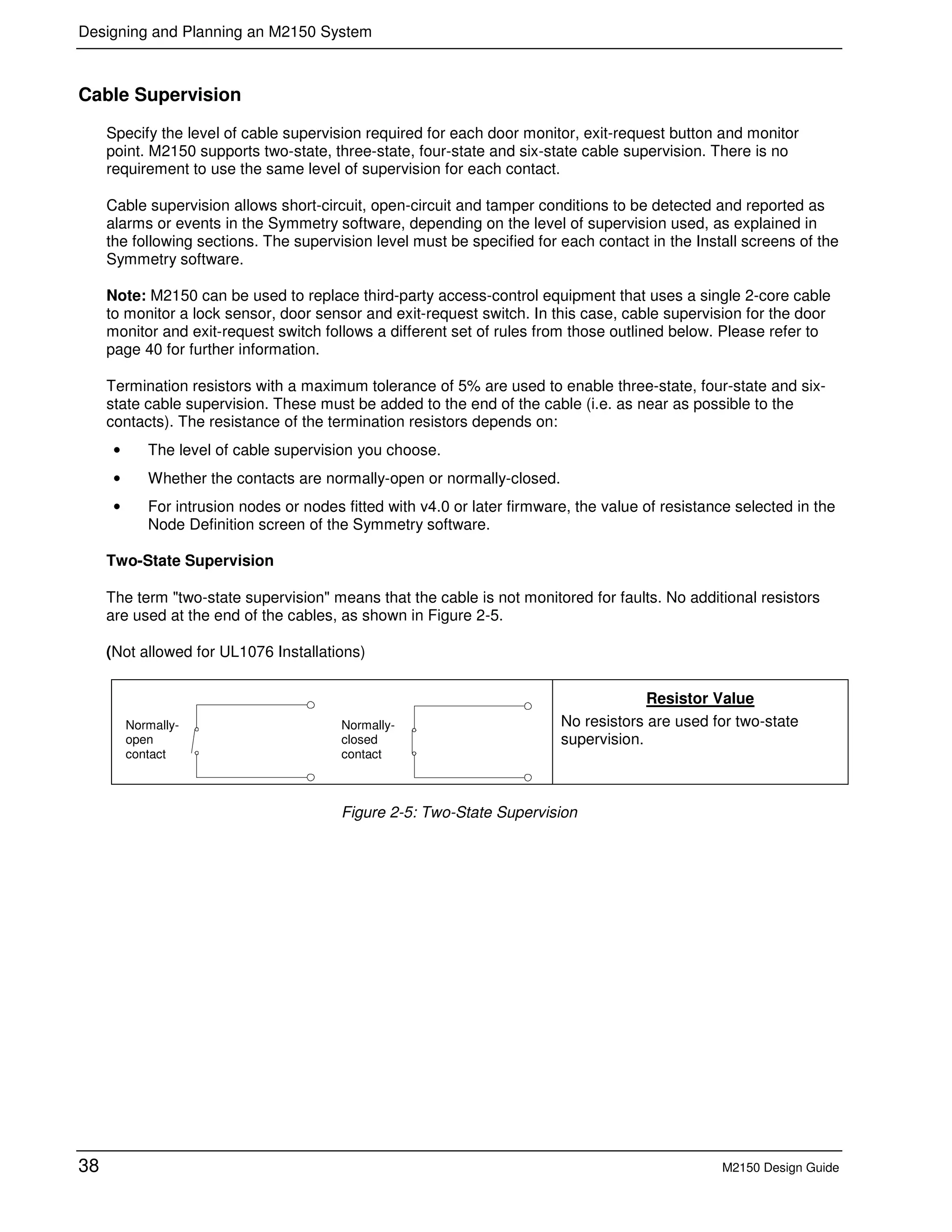 Designing and Planning an M2150 System
38 M2150 Design Guide
Cable Supervision
Specify the level of cable supervision required for each door monitor, exit-request button and monitor
point. M2150 supports two-state, three-state, four-state and six-state cable supervision. There is no
requirement to use the same level of supervision for each contact.
Cable supervision allows short-circuit, open-circuit and tamper conditions to be detected and reported as
alarms or events in the Symmetry software, depending on the level of supervision used, as explained in
the following sections. The supervision level must be specified for each contact in the Install screens of the
Symmetry software.
Note: M2150 can be used to replace third-party access-control equipment that uses a single 2-core cable
to monitor a lock sensor, door sensor and exit-request switch. In this case, cable supervision for the door
monitor and exit-request switch follows a different set of rules from those outlined below. Please refer to
page 40 for further information.
Termination resistors with a maximum tolerance of 5% are used to enable three-state, four-state and six-
state cable supervision. These must be added to the end of the cable (i.e. as near as possible to the
contacts). The resistance of the termination resistors depends on:
• The level of cable supervision you choose.
• Whether the contacts are normally-open or normally-closed.
• For intrusion nodes or nodes fitted with v4.0 or later firmware, the value of resistance selected in the
Node Definition screen of the Symmetry software.
Two-State Supervision
The term "two-state supervision" means that the cable is not monitored for faults. No additional resistors
are used at the end of the cables, as shown in Figure 2-5.
(Not allowed for UL1076 Installations)
Resistor Value
No resistors are used for two-state
supervision.
Figure 2-5: Two-State Supervision
Normally-
open
contact
Normally-
closed
contact
 