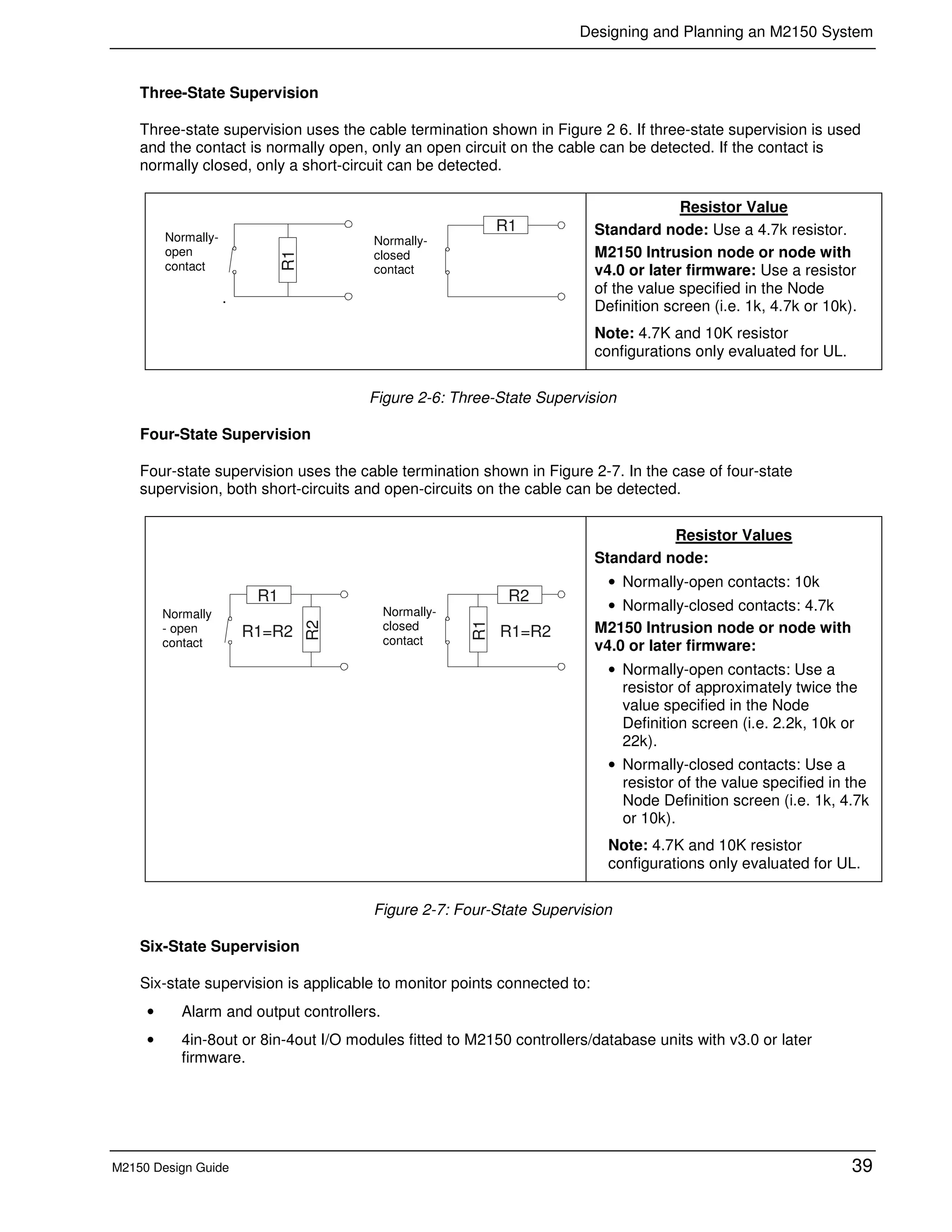 Designing and Planning an M2150 System
M2150 Design Guide 39
Three-State Supervision
Three-state supervision uses the cable termination shown in Figure 2 6. If three-state supervision is used
and the contact is normally open, only an open circuit on the cable can be detected. If the contact is
normally closed, only a short-circuit can be detected.
.
R1
R1
Resistor Value
Standard node: Use a 4.7k resistor.
M2150 Intrusion node or node with
v4.0 or later firmware: Use a resistor
of the value specified in the Node
Definition screen (i.e. 1k, 4.7k or 10k).
Note: 4.7K and 10K resistor
configurations only evaluated for UL.
Figure 2-6: Three-State Supervision
Four-State Supervision
Four-state supervision uses the cable termination shown in Figure 2-7. In the case of four-state
supervision, both short-circuits and open-circuits on the cable can be detected.
R2
R1
R1=R2
R1
R2
R1=R2
Resistor Values
Standard node:
• Normally-open contacts: 10k
• Normally-closed contacts: 4.7k
M2150 Intrusion node or node with
v4.0 or later firmware:
• Normally-open contacts: Use a
resistor of approximately twice the
value specified in the Node
Definition screen (i.e. 2.2k, 10k or
22k).
• Normally-closed contacts: Use a
resistor of the value specified in the
Node Definition screen (i.e. 1k, 4.7k
or 10k).
Note: 4.7K and 10K resistor
configurations only evaluated for UL.
Figure 2-7: Four-State Supervision
Six-State Supervision
Six-state supervision is applicable to monitor points connected to:
• Alarm and output controllers.
• 4in-8out or 8in-4out I/O modules fitted to M2150 controllers/database units with v3.0 or later
firmware.
Normally-
open
contact
Normally-
closed
contact
Normally
- open
contact
Normally-
closed
contact
 