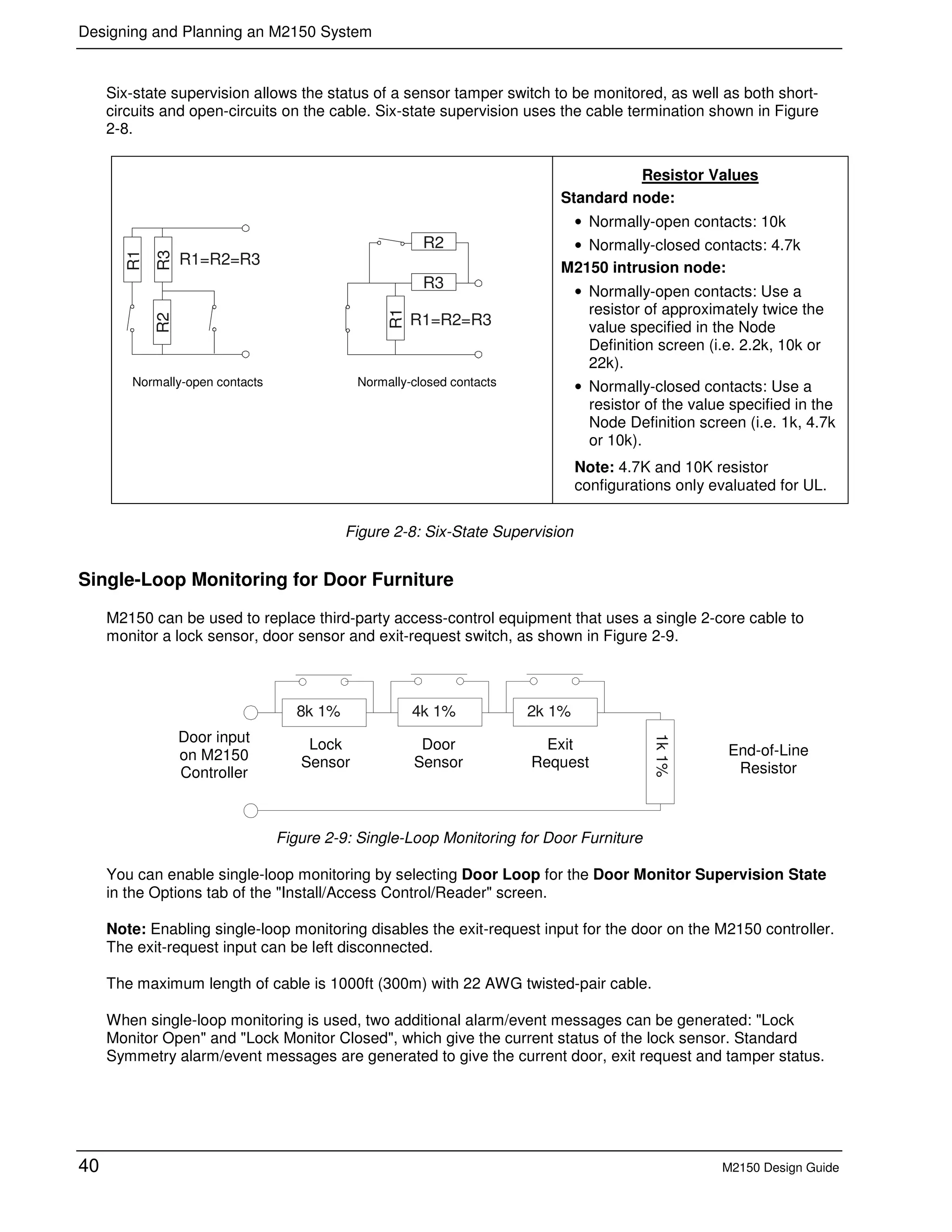 Designing and Planning an M2150 System
40 M2150 Design Guide
Six-state supervision allows the status of a sensor tamper switch to be monitored, as well as both short-
circuits and open-circuits on the cable. Six-state supervision uses the cable termination shown in Figure
2-8.
R3R2
R1=R2=R3
R1
R1
R3
R1=R2=R3
R2
Resistor Values
Standard node:
• Normally-open contacts: 10k
• Normally-closed contacts: 4.7k
M2150 intrusion node:
• Normally-open contacts: Use a
resistor of approximately twice the
value specified in the Node
Definition screen (i.e. 2.2k, 10k or
22k).
• Normally-closed contacts: Use a
resistor of the value specified in the
Node Definition screen (i.e. 1k, 4.7k
or 10k).
Note: 4.7K and 10K resistor
configurations only evaluated for UL.
Figure 2-8: Six-State Supervision
Single-Loop Monitoring for Door Furniture
M2150 can be used to replace third-party access-control equipment that uses a single 2-core cable to
monitor a lock sensor, door sensor and exit-request switch, as shown in Figure 2-9.
8k 1% 4k 1% 2k 1%
1k1%
Figure 2-9: Single-Loop Monitoring for Door Furniture
You can enable single-loop monitoring by selecting Door Loop for the Door Monitor Supervision State
in the Options tab of the "Install/Access Control/Reader" screen.
Note: Enabling single-loop monitoring disables the exit-request input for the door on the M2150 controller.
The exit-request input can be left disconnected.
The maximum length of cable is 1000ft (300m) with 22 AWG twisted-pair cable.
When single-loop monitoring is used, two additional alarm/event messages can be generated: "Lock
Monitor Open" and "Lock Monitor Closed", which give the current status of the lock sensor. Standard
Symmetry alarm/event messages are generated to give the current door, exit request and tamper status.
Normally-open contacts Normally-closed contacts
Door
Sensor
Lock
Sensor
Exit
Request
End-of-Line
Resistor
Door input
on M2150
Controller
 