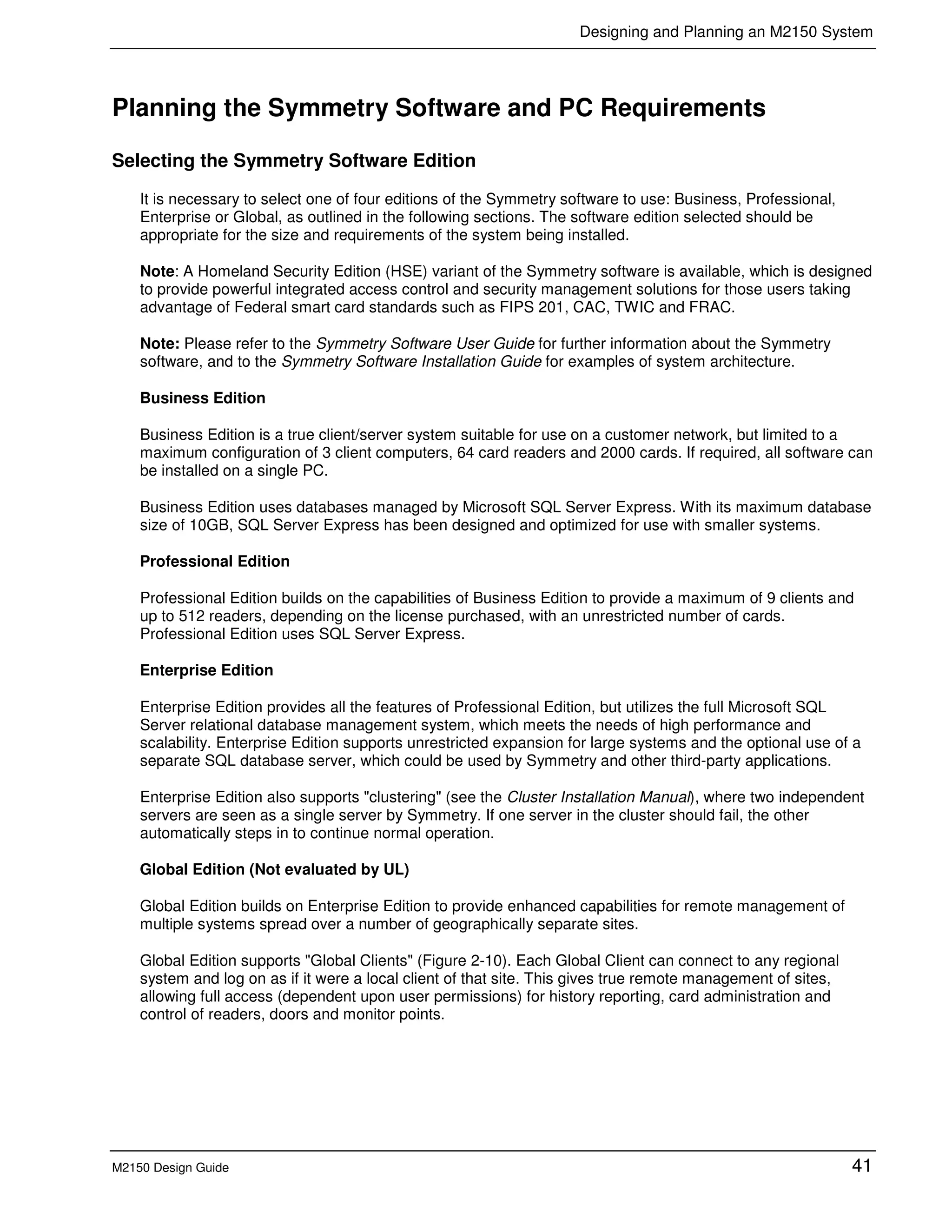 Designing and Planning an M2150 System
M2150 Design Guide 41
Planning the Symmetry Software and PC Requirements
Selecting the Symmetry Software Edition
It is necessary to select one of four editions of the Symmetry software to use: Business, Professional,
Enterprise or Global, as outlined in the following sections. The software edition selected should be
appropriate for the size and requirements of the system being installed.
Note: A Homeland Security Edition (HSE) variant of the Symmetry software is available, which is designed
to provide powerful integrated access control and security management solutions for those users taking
advantage of Federal smart card standards such as FIPS 201, CAC, TWIC and FRAC.
Note: Please refer to the Symmetry Software User Guide for further information about the Symmetry
software, and to the Symmetry Software Installation Guide for examples of system architecture.
Business Edition
Business Edition is a true client/server system suitable for use on a customer network, but limited to a
maximum configuration of 3 client computers, 64 card readers and 2000 cards. If required, all software can
be installed on a single PC.
Business Edition uses databases managed by Microsoft SQL Server Express. With its maximum database
size of 10GB, SQL Server Express has been designed and optimized for use with smaller systems.
Professional Edition
Professional Edition builds on the capabilities of Business Edition to provide a maximum of 9 clients and
up to 512 readers, depending on the license purchased, with an unrestricted number of cards.
Professional Edition uses SQL Server Express.
Enterprise Edition
Enterprise Edition provides all the features of Professional Edition, but utilizes the full Microsoft SQL
Server relational database management system, which meets the needs of high performance and
scalability. Enterprise Edition supports unrestricted expansion for large systems and the optional use of a
separate SQL database server, which could be used by Symmetry and other third-party applications.
Enterprise Edition also supports "clustering" (see the Cluster Installation Manual), where two independent
servers are seen as a single server by Symmetry. If one server in the cluster should fail, the other
automatically steps in to continue normal operation.
Global Edition (Not evaluated by UL)
Global Edition builds on Enterprise Edition to provide enhanced capabilities for remote management of
multiple systems spread over a number of geographically separate sites.
Global Edition supports "Global Clients" (Figure 2-10). Each Global Client can connect to any regional
system and log on as if it were a local client of that site. This gives true remote management of sites,
allowing full access (dependent upon user permissions) for history reporting, card administration and
control of readers, doors and monitor points.
 