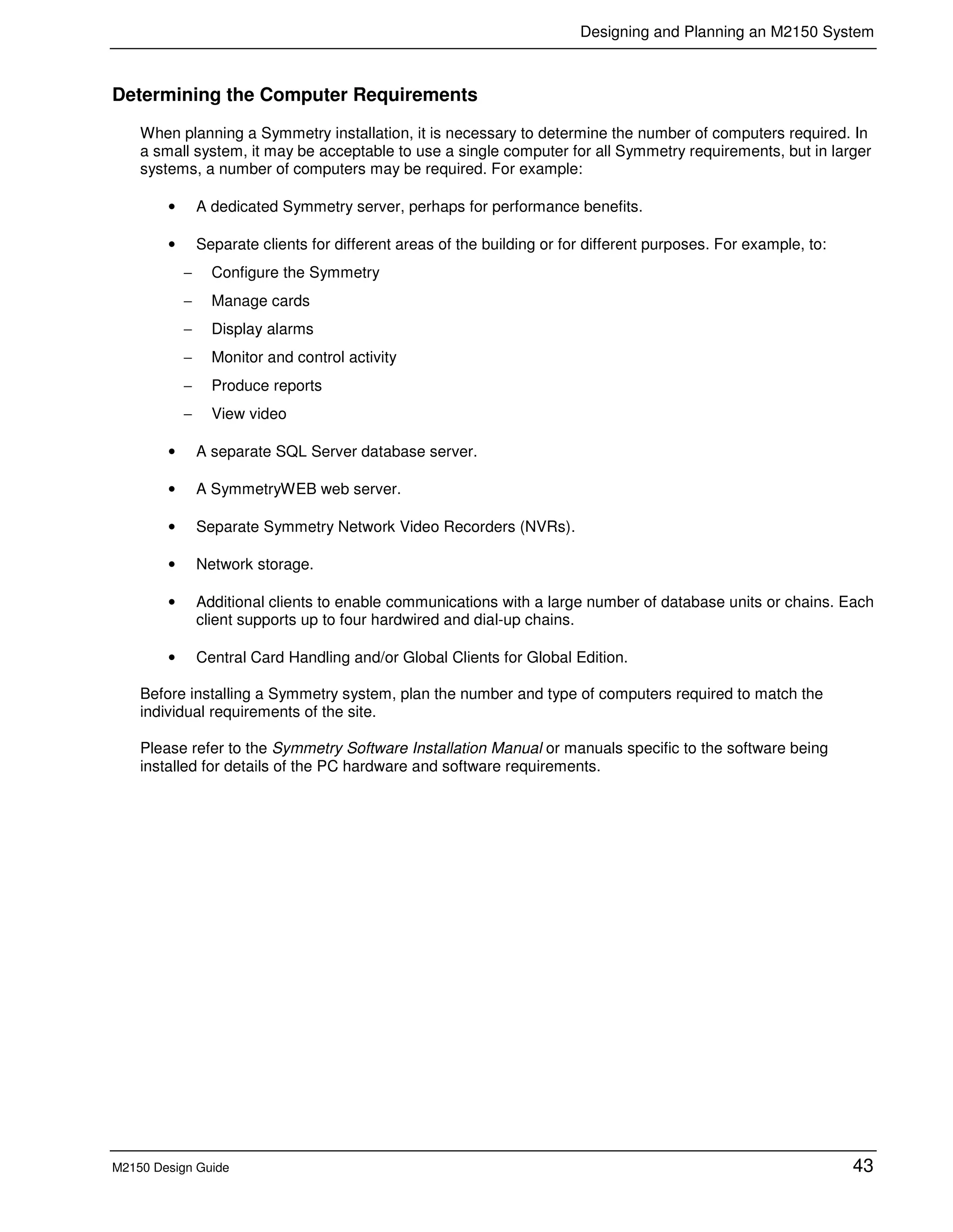 Designing and Planning an M2150 System
M2150 Design Guide 43
Determining the Computer Requirements
When planning a Symmetry installation, it is necessary to determine the number of computers required. In
a small system, it may be acceptable to use a single computer for all Symmetry requirements, but in larger
systems, a number of computers may be required. For example:
• A dedicated Symmetry server, perhaps for performance benefits.
• Separate clients for different areas of the building or for different purposes. For example, to:
− Configure the Symmetry
− Manage cards
− Display alarms
− Monitor and control activity
− Produce reports
− View video
• A separate SQL Server database server.
• A SymmetryWEB web server.
• Separate Symmetry Network Video Recorders (NVRs).
• Network storage.
• Additional clients to enable communications with a large number of database units or chains. Each
client supports up to four hardwired and dial-up chains.
• Central Card Handling and/or Global Clients for Global Edition.
Before installing a Symmetry system, plan the number and type of computers required to match the
individual requirements of the site.
Please refer to the Symmetry Software Installation Manual or manuals specific to the software being
installed for details of the PC hardware and software requirements.
 