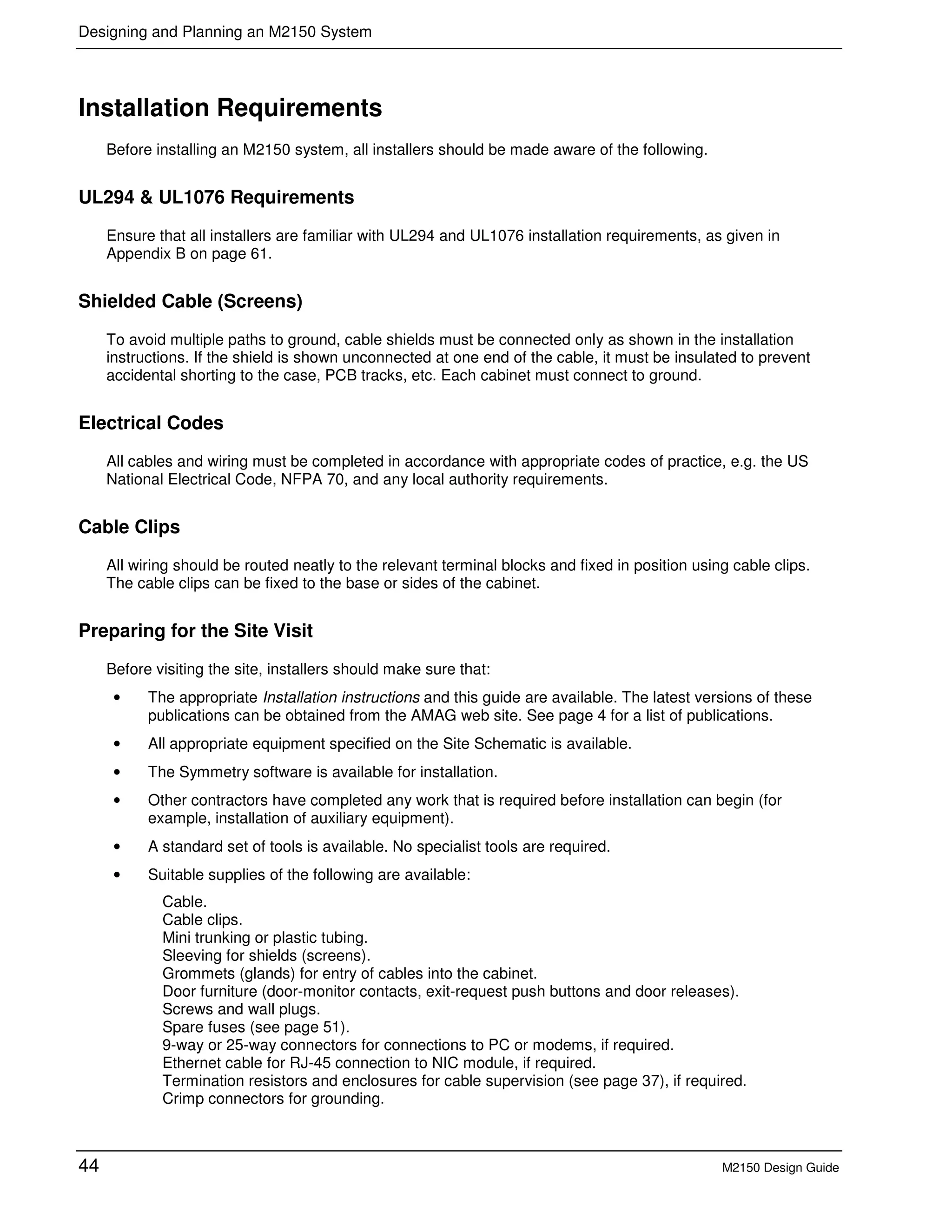 Designing and Planning an M2150 System
44 M2150 Design Guide
Installation Requirements
Before installing an M2150 system, all installers should be made aware of the following.
UL294 & UL1076 Requirements
Ensure that all installers are familiar with UL294 and UL1076 installation requirements, as given in
Appendix B on page 61.
Shielded Cable (Screens)
To avoid multiple paths to ground, cable shields must be connected only as shown in the installation
instructions. If the shield is shown unconnected at one end of the cable, it must be insulated to prevent
accidental shorting to the case, PCB tracks, etc. Each cabinet must connect to ground.
Electrical Codes
All cables and wiring must be completed in accordance with appropriate codes of practice, e.g. the US
National Electrical Code, NFPA 70, and any local authority requirements.
Cable Clips
All wiring should be routed neatly to the relevant terminal blocks and fixed in position using cable clips.
The cable clips can be fixed to the base or sides of the cabinet.
Preparing for the Site Visit
Before visiting the site, installers should make sure that:
• The appropriate Installation instructions and this guide are available. The latest versions of these
publications can be obtained from the AMAG web site. See page 4 for a list of publications.
• All appropriate equipment specified on the Site Schematic is available.
• The Symmetry software is available for installation.
• Other contractors have completed any work that is required before installation can begin (for
example, installation of auxiliary equipment).
• A standard set of tools is available. No specialist tools are required.
• Suitable supplies of the following are available:
Cable.
Cable clips.
Mini trunking or plastic tubing.
Sleeving for shields (screens).
Grommets (glands) for entry of cables into the cabinet.
Door furniture (door-monitor contacts, exit-request push buttons and door releases).
Screws and wall plugs.
Spare fuses (see page 51).
9-way or 25-way connectors for connections to PC or modems, if required.
Ethernet cable for RJ-45 connection to NIC module, if required.
Termination resistors and enclosures for cable supervision (see page 37), if required.
Crimp connectors for grounding.
 