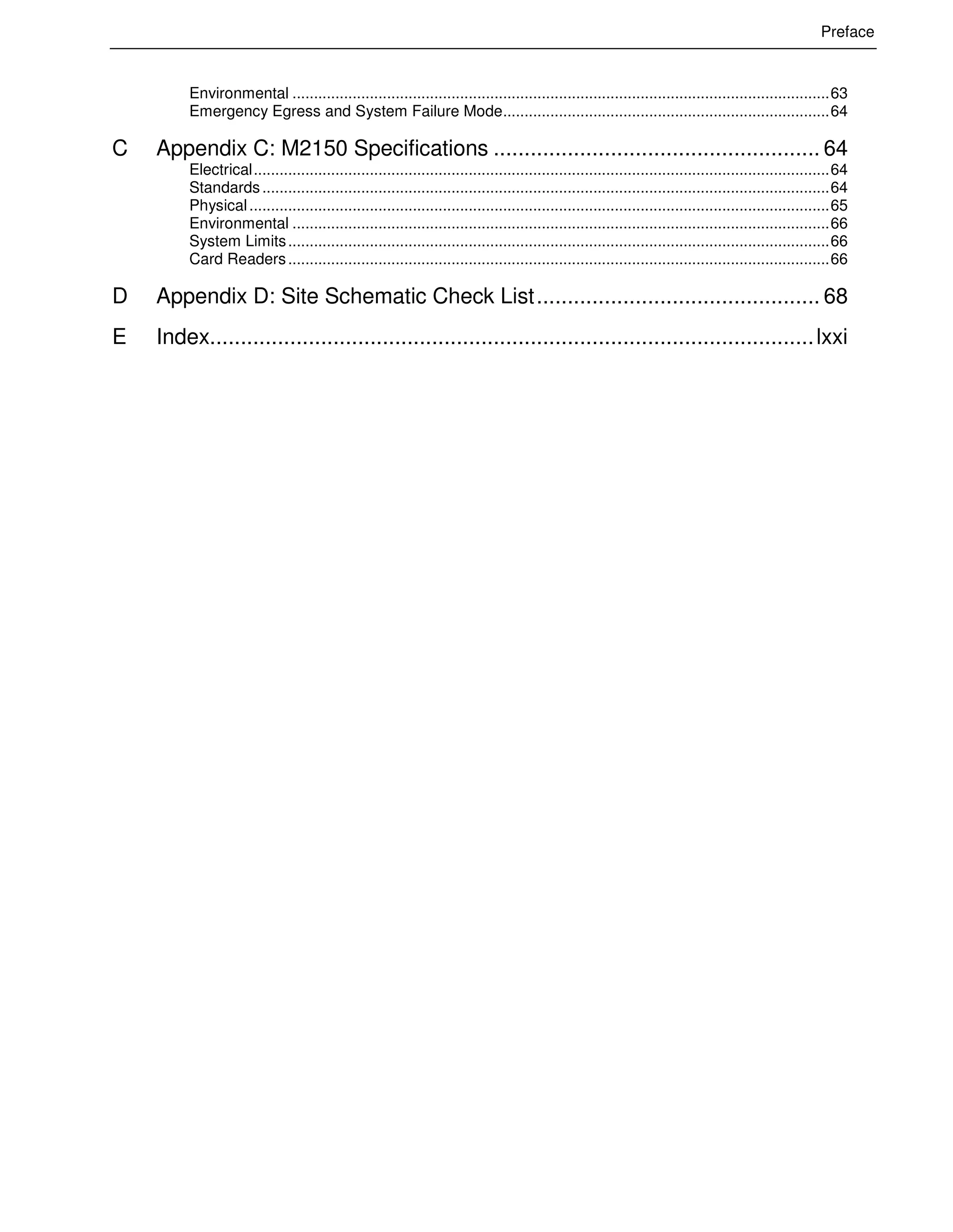 Preface
Environmental .............................................................................................................................63
Emergency Egress and System Failure Mode............................................................................64
C Appendix C: M2150 Specifications ..................................................... 64
Electrical......................................................................................................................................64
Standards....................................................................................................................................64
Physical.......................................................................................................................................65
Environmental .............................................................................................................................66
System Limits..............................................................................................................................66
Card Readers..............................................................................................................................66
D Appendix D: Site Schematic Check List.............................................. 68
E Index..................................................................................................lxxi
 