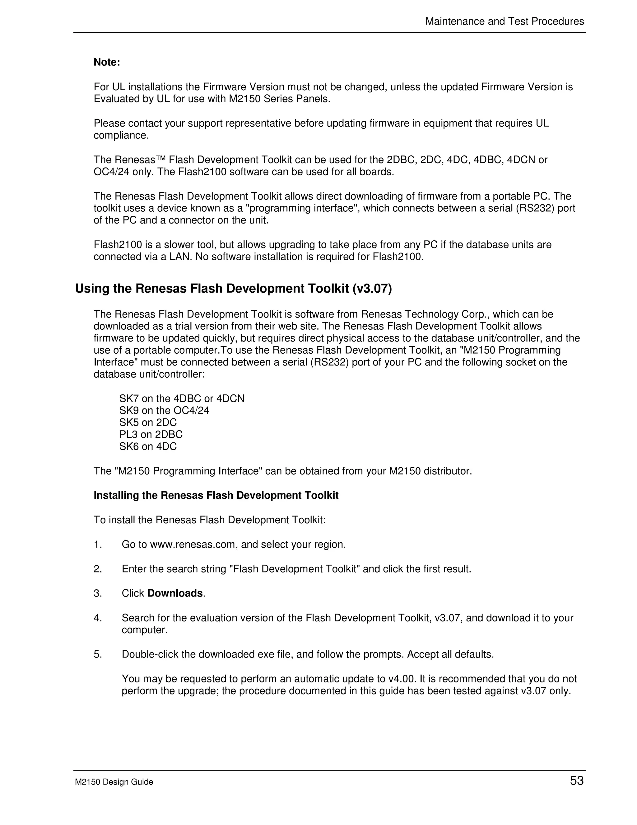 Maintenance and Test Procedures
M2150 Design Guide 53
Note:
For UL installations the Firmware Version must not be changed, unless the updated Firmware Version is
Evaluated by UL for use with M2150 Series Panels.
Please contact your support representative before updating firmware in equipment that requires UL
compliance.
The Renesas™ Flash Development Toolkit can be used for the 2DBC, 2DC, 4DC, 4DBC, 4DCN or
OC4/24 only. The Flash2100 software can be used for all boards.
The Renesas Flash Development Toolkit allows direct downloading of firmware from a portable PC. The
toolkit uses a device known as a "programming interface", which connects between a serial (RS232) port
of the PC and a connector on the unit.
Flash2100 is a slower tool, but allows upgrading to take place from any PC if the database units are
connected via a LAN. No software installation is required for Flash2100.
Using the Renesas Flash Development Toolkit (v3.07)
The Renesas Flash Development Toolkit is software from Renesas Technology Corp., which can be
downloaded as a trial version from their web site. The Renesas Flash Development Toolkit allows
firmware to be updated quickly, but requires direct physical access to the database unit/controller, and the
use of a portable computer.To use the Renesas Flash Development Toolkit, an "M2150 Programming
Interface" must be connected between a serial (RS232) port of your PC and the following socket on the
database unit/controller:
SK7 on the 4DBC or 4DCN
SK9 on the OC4/24
SK5 on 2DC
PL3 on 2DBC
SK6 on 4DC
The "M2150 Programming Interface" can be obtained from your M2150 distributor.
Installing the Renesas Flash Development Toolkit
To install the Renesas Flash Development Toolkit:
1. Go to www.renesas.com, and select your region.
2. Enter the search string "Flash Development Toolkit" and click the first result.
3. Click Downloads.
4. Search for the evaluation version of the Flash Development Toolkit, v3.07, and download it to your
computer.
5. Double-click the downloaded exe file, and follow the prompts. Accept all defaults.
You may be requested to perform an automatic update to v4.00. It is recommended that you do not
perform the upgrade; the procedure documented in this guide has been tested against v3.07 only.
 
