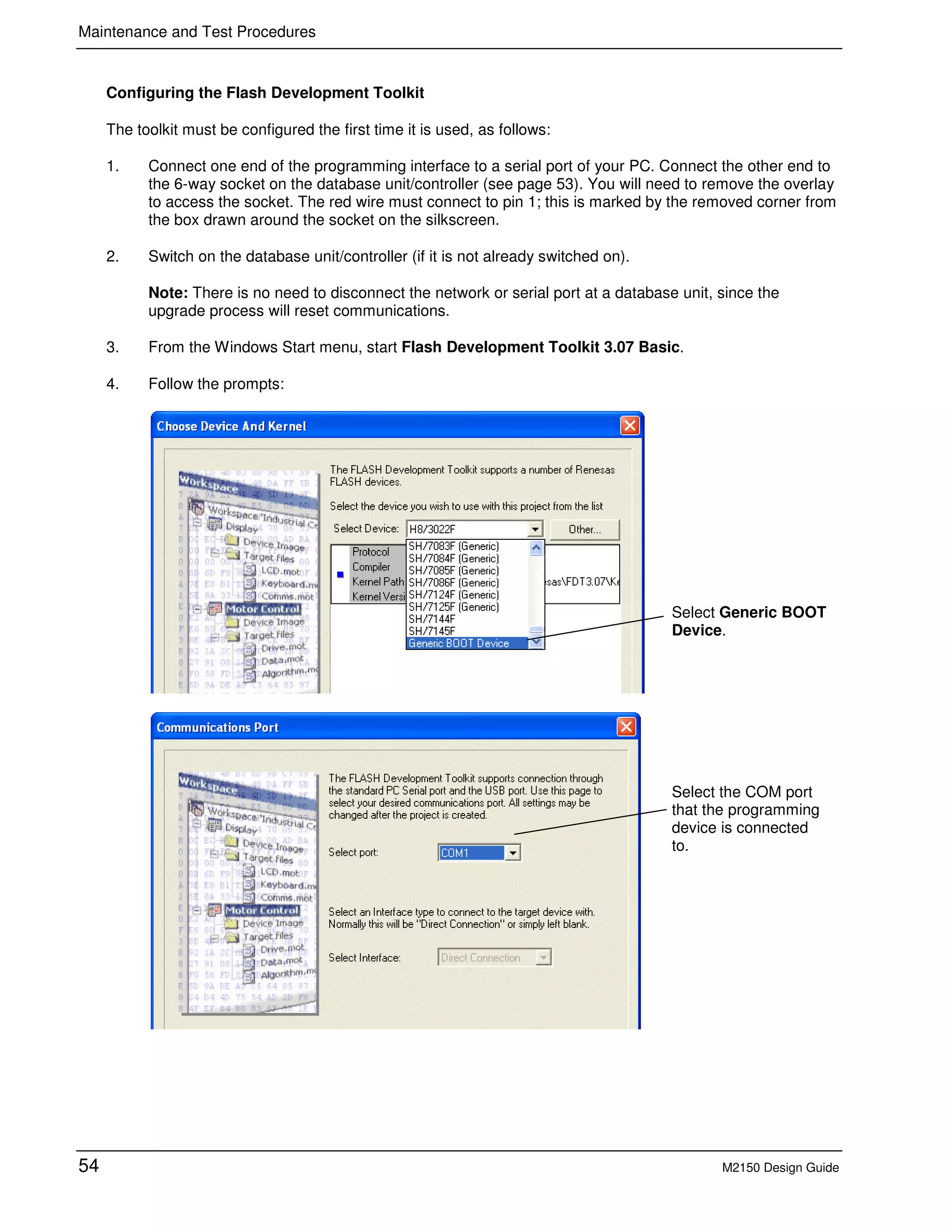 Maintenance and Test Procedures
54 M2150 Design Guide
Configuring the Flash Development Toolkit
The toolkit must be configured the first time it is used, as follows:
1. Connect one end of the programming interface to a serial port of your PC. Connect the other end to
the 6-way socket on the database unit/controller (see page 53). You will need to remove the overlay
to access the socket. The red wire must connect to pin 1; this is marked by the removed corner from
the box drawn around the socket on the silkscreen.
2. Switch on the database unit/controller (if it is not already switched on).
Note: There is no need to disconnect the network or serial port at a database unit, since the
upgrade process will reset communications.
3. From the Windows Start menu, start Flash Development Toolkit 3.07 Basic.
4. Follow the prompts:
Select Generic BOOT
Device.
Select the COM port
that the programming
device is connected
to.
 