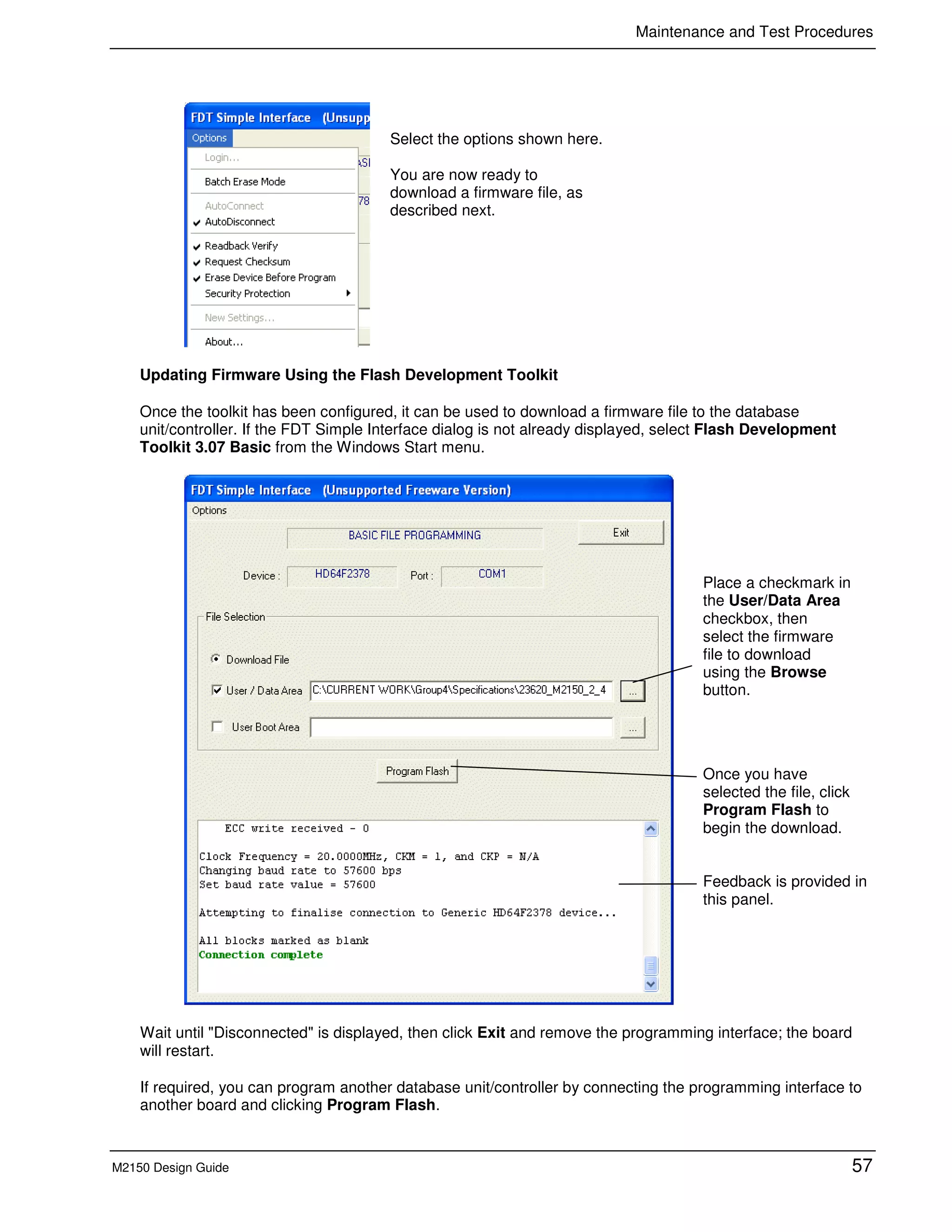 Maintenance and Test Procedures
M2150 Design Guide 57
Updating Firmware Using the Flash Development Toolkit
Once the toolkit has been configured, it can be used to download a firmware file to the database
unit/controller. If the FDT Simple Interface dialog is not already displayed, select Flash Development
Toolkit 3.07 Basic from the Windows Start menu.
Wait until "Disconnected" is displayed, then click Exit and remove the programming interface; the board
will restart.
If required, you can program another database unit/controller by connecting the programming interface to
another board and clicking Program Flash.
Select the options shown here.
You are now ready to
download a firmware file, as
described next.
Place a checkmark in
the User/Data Area
checkbox, then
select the firmware
file to download
using the Browse
button.
Once you have
selected the file, click
Program Flash to
begin the download.
Feedback is provided in
this panel.
 