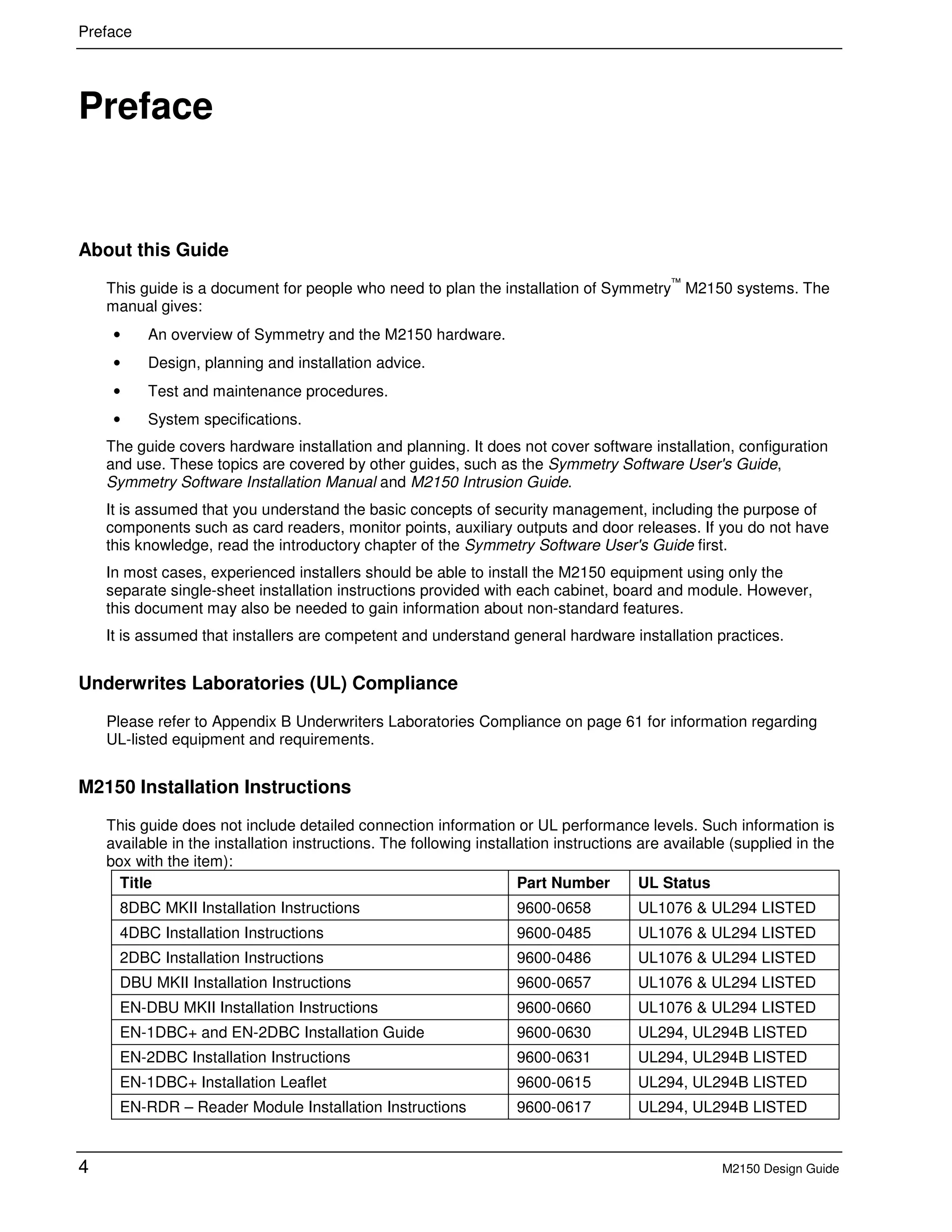 Preface
4 M2150 Design Guide
1 Preface
About this Guide
This guide is a document for people who need to plan the installation of Symmetry
™
M2150 systems. The
manual gives:
• An overview of Symmetry and the M2150 hardware.
• Design, planning and installation advice.
• Test and maintenance procedures.
• System specifications.
The guide covers hardware installation and planning. It does not cover software installation, configuration
and use. These topics are covered by other guides, such as the Symmetry Software User's Guide,
Symmetry Software Installation Manual and M2150 Intrusion Guide.
It is assumed that you understand the basic concepts of security management, including the purpose of
components such as card readers, monitor points, auxiliary outputs and door releases. If you do not have
this knowledge, read the introductory chapter of the Symmetry Software User's Guide first.
In most cases, experienced installers should be able to install the M2150 equipment using only the
separate single-sheet installation instructions provided with each cabinet, board and module. However,
this document may also be needed to gain information about non-standard features.
It is assumed that installers are competent and understand general hardware installation practices.
Underwrites Laboratories (UL) Compliance
Please refer to Appendix B Underwriters Laboratories Compliance on page 61 for information regarding
UL-listed equipment and requirements.
M2150 Installation Instructions
This guide does not include detailed connection information or UL performance levels. Such information is
available in the installation instructions. The following installation instructions are available (supplied in the
box with the item):
Title Part Number UL Status
8DBC MKII Installation Instructions 9600-0658 UL1076 & UL294 LISTED
4DBC Installation Instructions 9600-0485 UL1076 & UL294 LISTED
2DBC Installation Instructions 9600-0486 UL1076 & UL294 LISTED
DBU MKII Installation Instructions 9600-0657 UL1076 & UL294 LISTED
EN-DBU MKII Installation Instructions 9600-0660 UL1076 & UL294 LISTED
EN-1DBC+ and EN-2DBC Installation Guide 9600-0630 UL294, UL294B LISTED
EN-2DBC Installation Instructions 9600-0631 UL294, UL294B LISTED
EN-1DBC+ Installation Leaflet 9600-0615 UL294, UL294B LISTED
EN-RDR – Reader Module Installation Instructions 9600-0617 UL294, UL294B LISTED
 