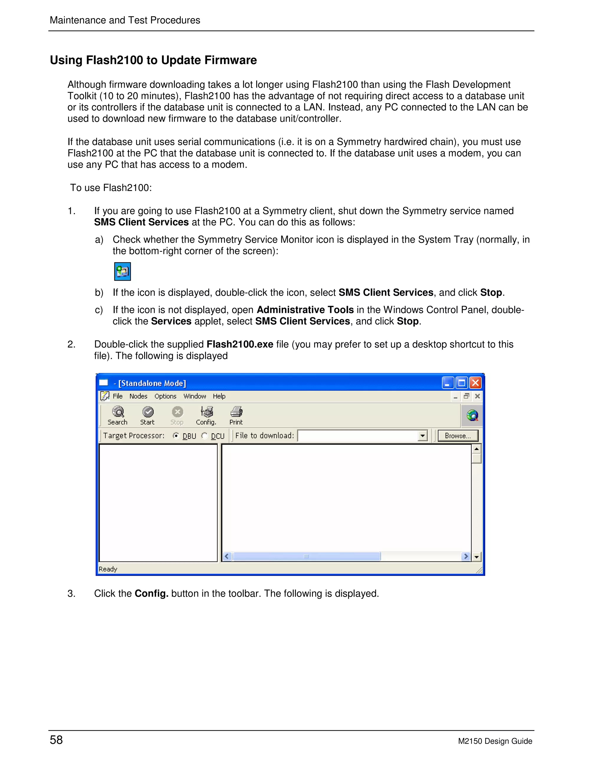 Maintenance and Test Procedures
58 M2150 Design Guide
Using Flash2100 to Update Firmware
Although firmware downloading takes a lot longer using Flash2100 than using the Flash Development
Toolkit (10 to 20 minutes), Flash2100 has the advantage of not requiring direct access to a database unit
or its controllers if the database unit is connected to a LAN. Instead, any PC connected to the LAN can be
used to download new firmware to the database unit/controller.
If the database unit uses serial communications (i.e. it is on a Symmetry hardwired chain), you must use
Flash2100 at the PC that the database unit is connected to. If the database unit uses a modem, you can
use any PC that has access to a modem.
To use Flash2100:
1. If you are going to use Flash2100 at a Symmetry client, shut down the Symmetry service named
SMS Client Services at the PC. You can do this as follows:
a) Check whether the Symmetry Service Monitor icon is displayed in the System Tray (normally, in
the bottom-right corner of the screen):
b) If the icon is displayed, double-click the icon, select SMS Client Services, and click Stop.
c) If the icon is not displayed, open Administrative Tools in the Windows Control Panel, double-
click the Services applet, select SMS Client Services, and click Stop.
2. Double-click the supplied Flash2100.exe file (you may prefer to set up a desktop shortcut to this
file). The following is displayed
3. Click the Config. button in the toolbar. The following is displayed.
 