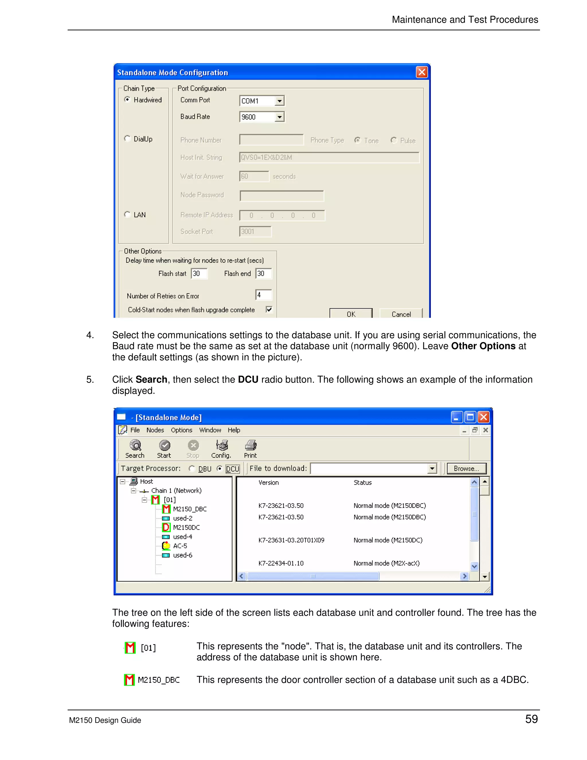 Maintenance and Test Procedures
M2150 Design Guide 59
4. Select the communications settings to the database unit. If you are using serial communications, the
Baud rate must be the same as set at the database unit (normally 9600). Leave Other Options at
the default settings (as shown in the picture).
5. Click Search, then select the DCU radio button. The following shows an example of the information
displayed.
The tree on the left side of the screen lists each database unit and controller found. The tree has the
following features:
This represents the "node". That is, the database unit and its controllers. The
address of the database unit is shown here.
This represents the door controller section of a database unit such as a 4DBC.
 