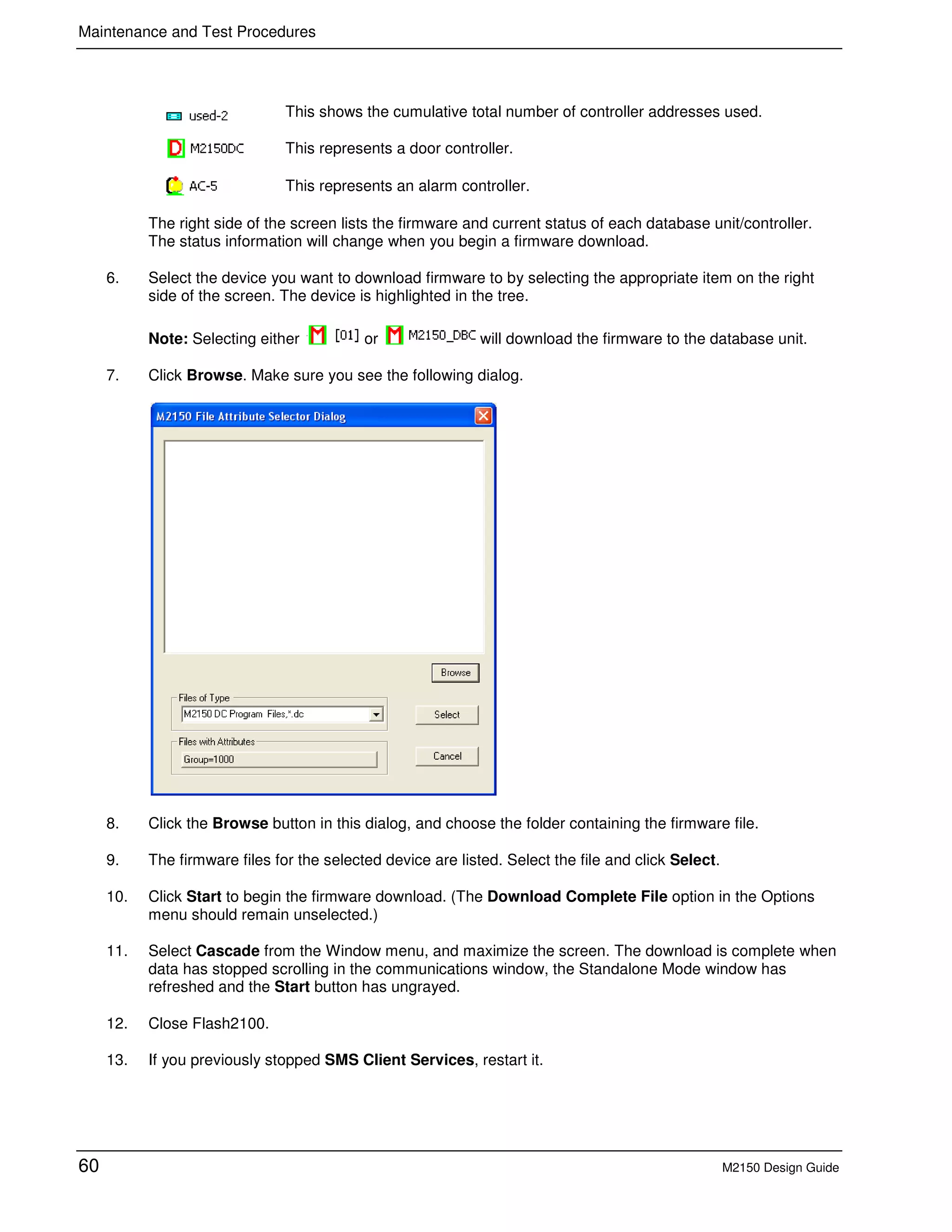 Maintenance and Test Procedures
60 M2150 Design Guide
This shows the cumulative total number of controller addresses used.
This represents a door controller.
This represents an alarm controller.
The right side of the screen lists the firmware and current status of each database unit/controller.
The status information will change when you begin a firmware download.
6. Select the device you want to download firmware to by selecting the appropriate item on the right
side of the screen. The device is highlighted in the tree.
Note: Selecting either or will download the firmware to the database unit.
7. Click Browse. Make sure you see the following dialog.
8. Click the Browse button in this dialog, and choose the folder containing the firmware file.
9. The firmware files for the selected device are listed. Select the file and click Select.
10. Click Start to begin the firmware download. (The Download Complete File option in the Options
menu should remain unselected.)
11. Select Cascade from the Window menu, and maximize the screen. The download is complete when
data has stopped scrolling in the communications window, the Standalone Mode window has
refreshed and the Start button has ungrayed.
12. Close Flash2100.
13. If you previously stopped SMS Client Services, restart it.
 