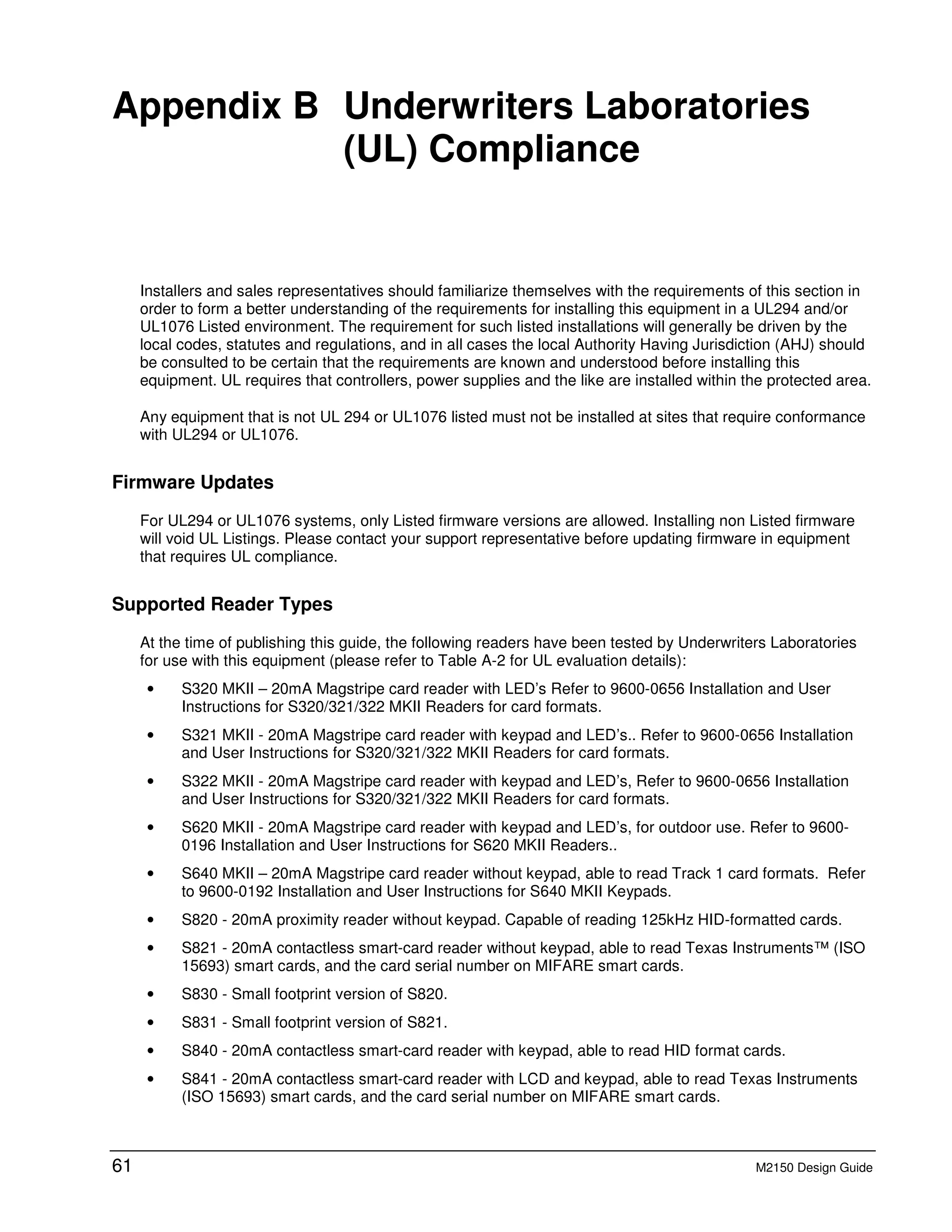 61 M2150 Design Guide
B Appendix B Underwriters Laboratories
(UL) Compliance
Installers and sales representatives should familiarize themselves with the requirements of this section in
order to form a better understanding of the requirements for installing this equipment in a UL294 and/or
UL1076 Listed environment. The requirement for such listed installations will generally be driven by the
local codes, statutes and regulations, and in all cases the local Authority Having Jurisdiction (AHJ) should
be consulted to be certain that the requirements are known and understood before installing this
equipment. UL requires that controllers, power supplies and the like are installed within the protected area.
Any equipment that is not UL 294 or UL1076 listed must not be installed at sites that require conformance
with UL294 or UL1076.
Firmware Updates
For UL294 or UL1076 systems, only Listed firmware versions are allowed. Installing non Listed firmware
will void UL Listings. Please contact your support representative before updating firmware in equipment
that requires UL compliance.
Supported Reader Types
At the time of publishing this guide, the following readers have been tested by Underwriters Laboratories
for use with this equipment (please refer to Table A-2 for UL evaluation details):
• S320 MKII – 20mA Magstripe card reader with LED’s Refer to 9600-0656 Installation and User
Instructions for S320/321/322 MKII Readers for card formats.
• S321 MKII - 20mA Magstripe card reader with keypad and LED’s.. Refer to 9600-0656 Installation
and User Instructions for S320/321/322 MKII Readers for card formats.
• S322 MKII - 20mA Magstripe card reader with keypad and LED’s, Refer to 9600-0656 Installation
and User Instructions for S320/321/322 MKII Readers for card formats.
• S620 MKII - 20mA Magstripe card reader with keypad and LED’s, for outdoor use. Refer to 9600-
0196 Installation and User Instructions for S620 MKII Readers..
• S640 MKII – 20mA Magstripe card reader without keypad, able to read Track 1 card formats. Refer
to 9600-0192 Installation and User Instructions for S640 MKII Keypads.
• S820 - 20mA proximity reader without keypad. Capable of reading 125kHz HID-formatted cards.
• S821 - 20mA contactless smart-card reader without keypad, able to read Texas Instruments™ (ISO
15693) smart cards, and the card serial number on MIFARE smart cards.
• S830 - Small footprint version of S820.
• S831 - Small footprint version of S821.
• S840 - 20mA contactless smart-card reader with keypad, able to read HID format cards.
• S841 - 20mA contactless smart-card reader with LCD and keypad, able to read Texas Instruments
(ISO 15693) smart cards, and the card serial number on MIFARE smart cards.
 