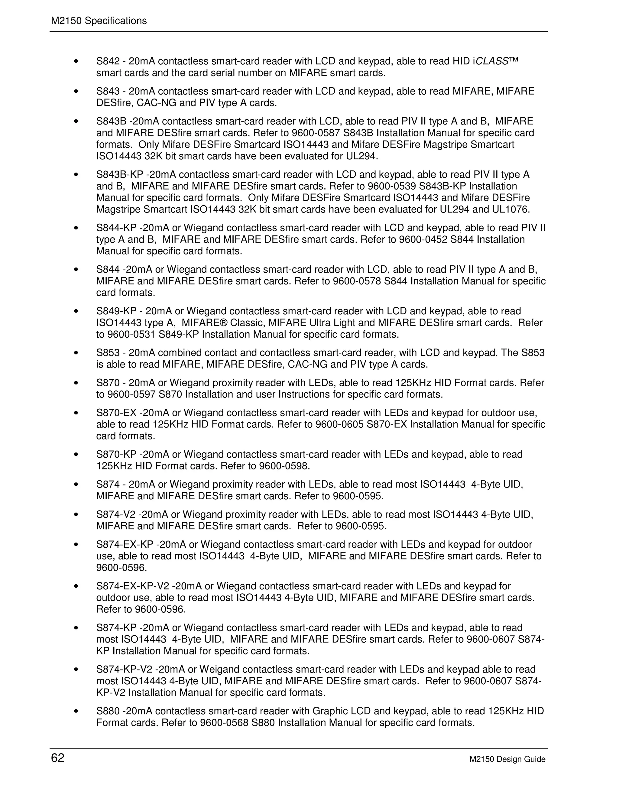 M2150 Specifications
62 M2150 Design Guide
• S842 - 20mA contactless smart-card reader with LCD and keypad, able to read HID iCLASS™
smart cards and the card serial number on MIFARE smart cards.
• S843 - 20mA contactless smart-card reader with LCD and keypad, able to read MIFARE, MIFARE
DESfire, CAC-NG and PIV type A cards.
• S843B -20mA contactless smart-card reader with LCD, able to read PIV II type A and B, MIFARE
and MIFARE DESfire smart cards. Refer to 9600-0587 S843B Installation Manual for specific card
formats. Only Mifare DESFire Smartcard ISO14443 and Mifare DESFire Magstripe Smartcart
ISO14443 32K bit smart cards have been evaluated for UL294.
• S843B-KP -20mA contactless smart-card reader with LCD and keypad, able to read PIV II type A
and B, MIFARE and MIFARE DESfire smart cards. Refer to 9600-0539 S843B-KP Installation
Manual for specific card formats. Only Mifare DESFire Smartcard ISO14443 and Mifare DESFire
Magstripe Smartcart ISO14443 32K bit smart cards have been evaluated for UL294 and UL1076.
• S844-KP -20mA or Wiegand contactless smart-card reader with LCD and keypad, able to read PIV II
type A and B, MIFARE and MIFARE DESfire smart cards. Refer to 9600-0452 S844 Installation
Manual for specific card formats.
• S844 -20mA or Wiegand contactless smart-card reader with LCD, able to read PIV II type A and B,
MIFARE and MIFARE DESfire smart cards. Refer to 9600-0578 S844 Installation Manual for specific
card formats.
• S849-KP - 20mA or Wiegand contactless smart-card reader with LCD and keypad, able to read
ISO14443 type A, MIFARE® Classic, MIFARE Ultra Light and MIFARE DESfire smart cards. Refer
to 9600-0531 S849-KP Installation Manual for specific card formats.
• S853 - 20mA combined contact and contactless smart-card reader, with LCD and keypad. The S853
is able to read MIFARE, MIFARE DESfire, CAC-NG and PIV type A cards.
• S870 - 20mA or Wiegand proximity reader with LEDs, able to read 125KHz HID Format cards. Refer
to 9600-0597 S870 Installation and user Instructions for specific card formats.
• S870-EX -20mA or Wiegand contactless smart-card reader with LEDs and keypad for outdoor use,
able to read 125KHz HID Format cards. Refer to 9600-0605 S870-EX Installation Manual for specific
card formats.
• S870-KP -20mA or Wiegand contactless smart-card reader with LEDs and keypad, able to read
125KHz HID Format cards. Refer to 9600-0598.
• S874 - 20mA or Wiegand proximity reader with LEDs, able to read most ISO14443 4-Byte UID,
MIFARE and MIFARE DESfire smart cards. Refer to 9600-0595.
• S874-V2 -20mA or Wiegand proximity reader with LEDs, able to read most ISO14443 4-Byte UID,
MIFARE and MIFARE DESfire smart cards. Refer to 9600-0595.
• S874-EX-KP -20mA or Wiegand contactless smart-card reader with LEDs and keypad for outdoor
use, able to read most ISO14443 4-Byte UID, MIFARE and MIFARE DESfire smart cards. Refer to
9600-0596.
• S874-EX-KP-V2 -20mA or Wiegand contactless smart-card reader with LEDs and keypad for
outdoor use, able to read most ISO14443 4-Byte UID, MIFARE and MIFARE DESfire smart cards.
Refer to 9600-0596.
• S874-KP -20mA or Wiegand contactless smart-card reader with LEDs and keypad, able to read
most ISO14443 4-Byte UID, MIFARE and MIFARE DESfire smart cards. Refer to 9600-0607 S874-
KP Installation Manual for specific card formats.
• S874-KP-V2 -20mA or Weigand contactless smart-card reader with LEDs and keypad able to read
most ISO14443 4-Byte UID, MIFARE and MIFARE DESfire smart cards. Refer to 9600-0607 S874-
KP-V2 Installation Manual for specific card formats.
• S880 -20mA contactless smart-card reader with Graphic LCD and keypad, able to read 125KHz HID
Format cards. Refer to 9600-0568 S880 Installation Manual for specific card formats.
 