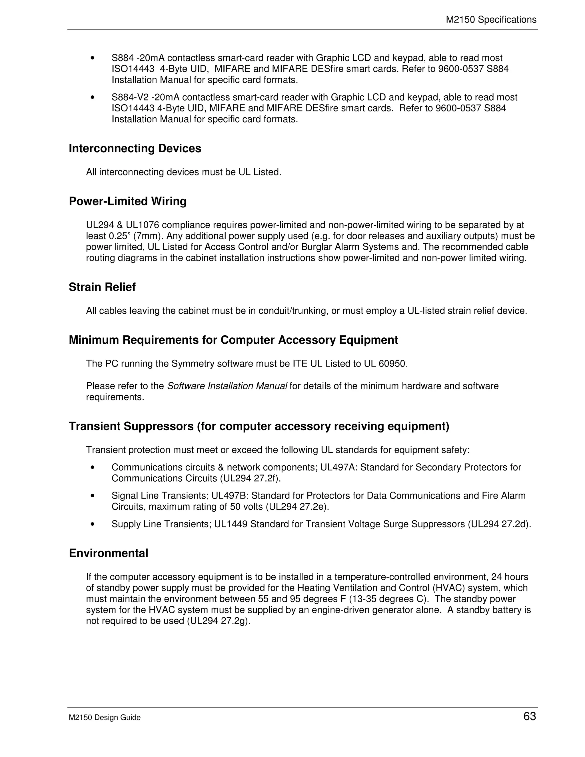 M2150 Specifications
M2150 Design Guide 63
• S884 -20mA contactless smart-card reader with Graphic LCD and keypad, able to read most
ISO14443 4-Byte UID, MIFARE and MIFARE DESfire smart cards. Refer to 9600-0537 S884
Installation Manual for specific card formats.
• S884-V2 -20mA contactless smart-card reader with Graphic LCD and keypad, able to read most
ISO14443 4-Byte UID, MIFARE and MIFARE DESfire smart cards. Refer to 9600-0537 S884
Installation Manual for specific card formats.
Interconnecting Devices
All interconnecting devices must be UL Listed.
Power-Limited Wiring
UL294 & UL1076 compliance requires power-limited and non-power-limited wiring to be separated by at
least 0.25” (7mm). Any additional power supply used (e.g. for door releases and auxiliary outputs) must be
power limited, UL Listed for Access Control and/or Burglar Alarm Systems and. The recommended cable
routing diagrams in the cabinet installation instructions show power-limited and non-power limited wiring.
Strain Relief
All cables leaving the cabinet must be in conduit/trunking, or must employ a UL-listed strain relief device.
Minimum Requirements for Computer Accessory Equipment
The PC running the Symmetry software must be ITE UL Listed to UL 60950.
Please refer to the Software Installation Manual for details of the minimum hardware and software
requirements.
Transient Suppressors (for computer accessory receiving equipment)
Transient protection must meet or exceed the following UL standards for equipment safety:
• Communications circuits & network components; UL497A: Standard for Secondary Protectors for
Communications Circuits (UL294 27.2f).
• Signal Line Transients; UL497B: Standard for Protectors for Data Communications and Fire Alarm
Circuits, maximum rating of 50 volts (UL294 27.2e).
• Supply Line Transients; UL1449 Standard for Transient Voltage Surge Suppressors (UL294 27.2d).
Environmental
If the computer accessory equipment is to be installed in a temperature-controlled environment, 24 hours
of standby power supply must be provided for the Heating Ventilation and Control (HVAC) system, which
must maintain the environment between 55 and 95 degrees F (13-35 degrees C). The standby power
system for the HVAC system must be supplied by an engine-driven generator alone. A standby battery is
not required to be used (UL294 27.2g).
 