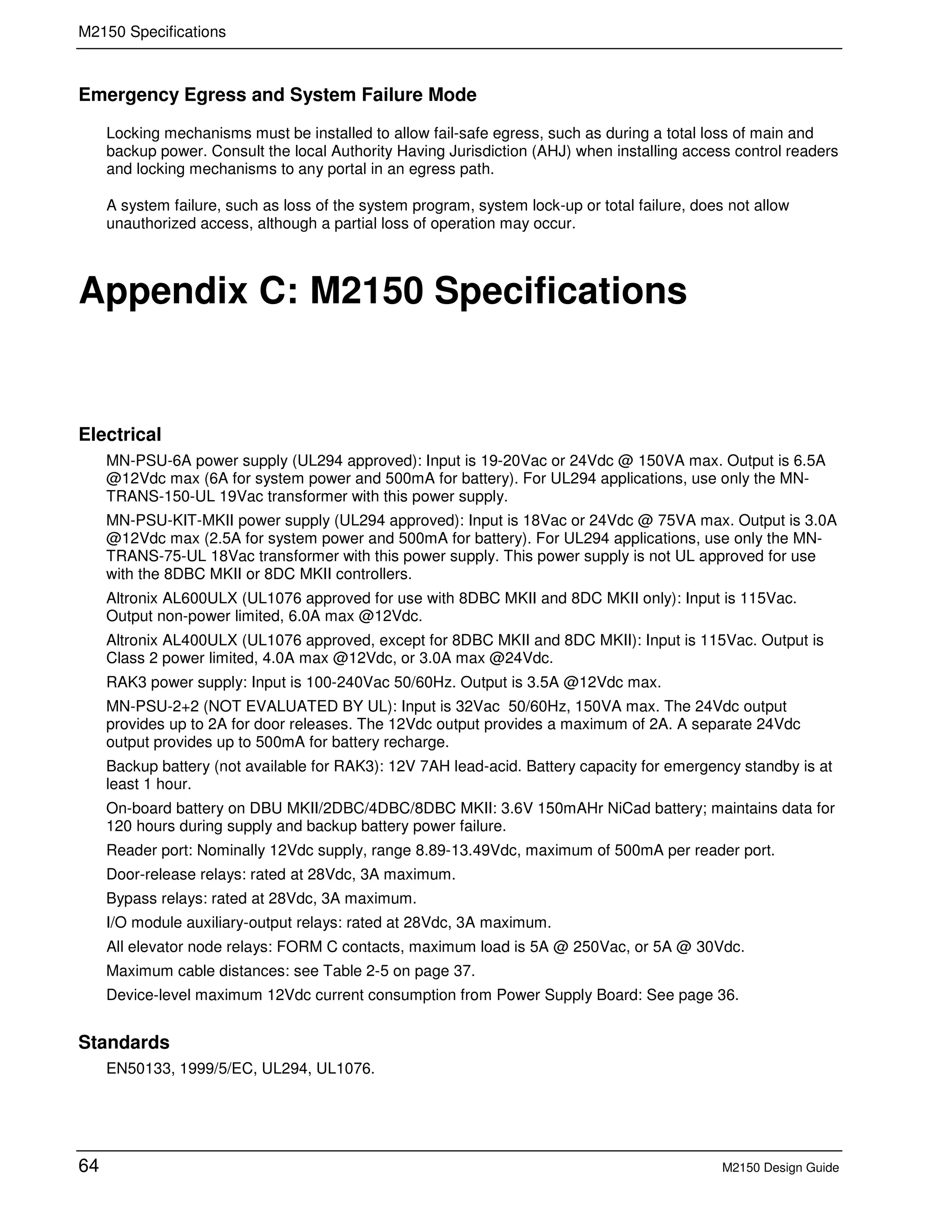 M2150 Specifications
64 M2150 Design Guide
Emergency Egress and System Failure Mode
Locking mechanisms must be installed to allow fail-safe egress, such as during a total loss of main and
backup power. Consult the local Authority Having Jurisdiction (AHJ) when installing access control readers
and locking mechanisms to any portal in an egress path.
A system failure, such as loss of the system program, system lock-up or total failure, does not allow
unauthorized access, although a partial loss of operation may occur.
C Appendix C: M2150 Specifications
Electrical
MN-PSU-6A power supply (UL294 approved): Input is 19-20Vac or 24Vdc @ 150VA max. Output is 6.5A
@12Vdc max (6A for system power and 500mA for battery). For UL294 applications, use only the MN-
TRANS-150-UL 19Vac transformer with this power supply.
MN-PSU-KIT-MKII power supply (UL294 approved): Input is 18Vac or 24Vdc @ 75VA max. Output is 3.0A
@12Vdc max (2.5A for system power and 500mA for battery). For UL294 applications, use only the MN-
TRANS-75-UL 18Vac transformer with this power supply. This power supply is not UL approved for use
with the 8DBC MKII or 8DC MKII controllers.
Altronix AL600ULX (UL1076 approved for use with 8DBC MKII and 8DC MKII only): Input is 115Vac.
Output non-power limited, 6.0A max @12Vdc.
Altronix AL400ULX (UL1076 approved, except for 8DBC MKII and 8DC MKII): Input is 115Vac. Output is
Class 2 power limited, 4.0A max @12Vdc, or 3.0A max @24Vdc.
RAK3 power supply: Input is 100-240Vac 50/60Hz. Output is 3.5A @12Vdc max.
MN-PSU-2+2 (NOT EVALUATED BY UL): Input is 32Vac 50/60Hz, 150VA max. The 24Vdc output
provides up to 2A for door releases. The 12Vdc output provides a maximum of 2A. A separate 24Vdc
output provides up to 500mA for battery recharge.
Backup battery (not available for RAK3): 12V 7AH lead-acid. Battery capacity for emergency standby is at
least 1 hour.
On-board battery on DBU MKII/2DBC/4DBC/8DBC MKII: 3.6V 150mAHr NiCad battery; maintains data for
120 hours during supply and backup battery power failure.
Reader port: Nominally 12Vdc supply, range 8.89-13.49Vdc, maximum of 500mA per reader port.
Door-release relays: rated at 28Vdc, 3A maximum.
Bypass relays: rated at 28Vdc, 3A maximum.
I/O module auxiliary-output relays: rated at 28Vdc, 3A maximum.
All elevator node relays: FORM C contacts, maximum load is 5A @ 250Vac, or 5A @ 30Vdc.
Maximum cable distances: see Table 2-5 on page 37.
Device-level maximum 12Vdc current consumption from Power Supply Board: See page 36.
Standards
EN50133, 1999/5/EC, UL294, UL1076.
 